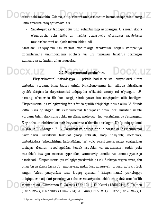 tekshirishi mumkin.   Odatda, aniq sababni aniqlash uchun kesma tadqiqotdan so'ng
uzunlamasına tadqiqot o'tkaziladi.
 Sabab-qiyosiy   tadqiqot   :   Bu   usul   solishtirishga   asoslangan.   U   asosan   ikkita
o'zgaruvchi   yoki   hatto   bir   nechta   o'zgaruvchi   o'rtasidagi   sabab-ta'sir
munosabatlarini aniqlash uchun ishlatiladi.
Masalan:   Tadqiqotchi   ish   vaqtida   xodimlarga   tanaffuslar   bergan   kompaniya
xodimlarining   unumdorligini   o'lchadi   va   uni   umuman   tanaffus   bermagan
kompaniya xodimlari bilan taqqosladi.
2.2. Ekspremental yondashuv.
Eksperimental   psixologiya   —   psixik   hodisalar   va   jarayonlarni   ilmiy
metodlar   yordami   bilan   tadqiq   qilish.   Psixologiyaning   fan   sifatida   falsafadan
ajralib   chiqishida   eksperimental   tadqiqotlar   o tkazish   asosiy   rol   o ynagan.   19-ʻ ʻ
asrning   o rtalarida   ilk   bor   sezgi,   idrok   yuzasidan   tadqiqotlar   olib   borilgan.	
ʻ
Eksperimental psixologiyaning fan sifatida ajralib chiqishiga nemis olimi V. Vundt
katta   hissa   qo shgan.   Ilk   eksperimental   tadqiqotlar   o zini   o zi   kuzatish   uslubi	
ʻ ʻ ʻ
yordami   bilan   shaxsning   ichki   mayllari,   motivlari,   fikr   yuritishiga   bag ishlangan.	
ʻ
Keyinchalik tekshirishlar turli hayvonlarda o tkazila boshlagan. Ko p tadqiqotlarni	
ʻ ʻ
AQShlik T.L.Morgan, E. L. Torndayk va boshqalar olib borganlar. Eksperimental
psixologiya   murakkab   tadqiqot   (ko p   shkalali,   ko p   bosqichli)   metodlari,	
ʻ ʻ
metodikalari   (ishonchliligi,   kafolatliligi,   test   yoki   retest   xususiyatiga   egaligi)dan
tashqari   elektron   hisoblagichlar,   texnik   asboblar   va   moslamalar,   sodda   yoki
murakkab   tuzilgan   maxsus   apparatlar,   zamonaviy   texnika   va   texnologiyalarga
asoslanadi. Eksperimental psixologiya yordamida psixik funksiyalargina emas, shu
bilan birga shaxs  hissiyoti, emotsiyasi,  individual  xususiyati,  diqqat, xotira,  idrok
singari   bilish   jarayonlari   ham   tadqiq   qilinadi. 15
  Eksperimental   psixologiya
tadqiqotlari natijalari psixologiya sohalari nazariyasini ishlab chiqishda asos bo lib	
ʻ
xizmat qiladi. Olimlardan F. Galton (1822-1911), D. Kettel (18601944), E. Tolmen
(1886-1959), G.Rorshax (1884-1984), A. Bine(1857-1911), P.Jane (1859-1947), J.
15
 https://uz.wikipedia.org/wiki/Eksperimental_psixologiya
19 