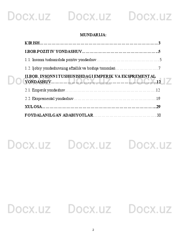  
MUNDARIJA:
KIRISH……………………………………………………………………………3
I.BOB.POZITIV YONDASHUV………………………………………………...5
1.1. Insonni tushunishda pozitiv yondashuv………………………………………..5
1.2. Ijobiy yondashuvning afzallik va boshqa tomonlari…………………………..7
II.BOB. INSONNI TUSHUNISHDAGI EMPERIK VA EKSPREMENTAL 
YONDASHUV…………………………………………………………………...12
2.1. Emperik yondashuv………………………………………………………….12
2.2. Ekspremental yondashuv…………………………………………………….19
XULOSA………………………………………………………………………....29
FOYDALANILGAN ADABIYOTLAR ………………………………………..30
2 