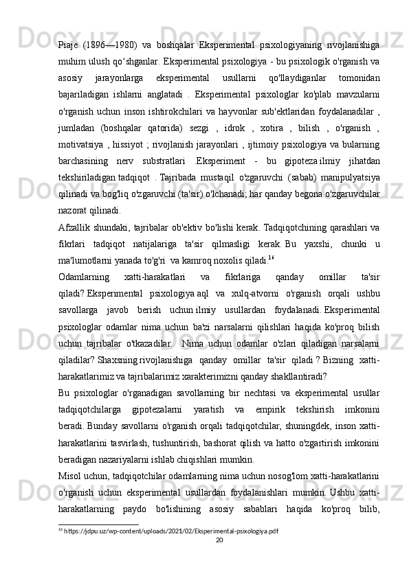 Piaje   (1896—1980)   va   boshqalar   Eksperimental   psixologiyaning   rivojlanishiga
muhim ulush qo shganlar. Eksperimental psixologiya - bu psixologik o'rganish vaʻ
asosiy   jarayonlarga   eksperimental   usullarni   qo'llaydiganlar   tomonidan
bajariladigan   ishlarni   anglatadi   .   Eksperimental   psixologlar   ko'plab   mavzularni
o'rganish   uchun   inson   ishtirokchilari   va   hayvonlar   sub'ektlaridan   foydalanadilar   ,
jumladan   (boshqalar   qatorida)   sezgi   ,   idrok   ,   xotira   ,   bilish   ,   o'rganish   ,
motivatsiya   ,  hissiyot   ;   rivojlanish   jarayonlari   ,   ijtimoiy   psixologiya   va  bularning
barchasining   nerv   substratlari   . Eksperiment   -   bu   gipoteza   ilmiy   jihatdan
tekshiriladigan   tadqiqot   .   Tajribada   mustaqil   o ' zgaruvchi   ( sabab )   manipulyatsiya
qilinadi   va   bog ' liq   o ' zgaruvchi  ( ta ' sir )  o ' lchanadi ;   har   qanday   begona   o ' zgaruvchilar
nazorat   qilinadi .
Afzallik   shundaki ,   tajribalar   ob ' ektiv   bo ' lishi   kerak .   Tadqiqotchining qarashlari va
fikrlari   tadqiqot   natijalariga   ta'sir   qilmasligi   kerak.   Bu   yaxshi,   chunki   u
ma'lumotlarni yanada   to'g'ri     va kamroq noxolis qiladi. 16
Odamlarning   xatti-harakatlari   va   fikrlariga   qanday   omillar   ta'sir
qiladi?   Eksperimental   psixologiya   aql   va   xulq-atvorni   o'rganish   orqali   ushbu
savollarga   javob   berish   uchun   ilmiy   usullardan   foydalanadi.   Eksperimental
psixologlar   odamlar   nima   uchun   ba'zi   narsalarni   qilishlari   haqida   ko'proq   bilish
uchun   tajribalar   o'tkazadilar.     Nima   uchun   odamlar   o'zlari   qiladigan   narsalarni
qiladilar?   Shaxsning   rivojlanishiga   qanday   omillar   ta'sir   qiladi   ?   Bizning   xatti-
harakatlarimiz va tajribalarimiz xarakterimizni qanday shakllantiradi?
Bu   psixologlar   o'rganadigan   savollarning   bir   nechtasi   va   eksperimental   usullar
tadqiqotchilarga   gipotezalarni   yaratish   va   empirik   tekshirish   imkonini
beradi.   Bunday savollarni  o'rganish  orqali  tadqiqotchilar, shuningdek,  inson xatti-
harakatlarini tasvirlash, tushuntirish, bashorat qilish va hatto o'zgartirish imkonini
beradigan nazariyalarni ishlab chiqishlari mumkin.
Misol uchun, tadqiqotchilar odamlarning nima uchun nosog'lom xatti-harakatlarini
o'rganish   uchun   eksperimental   usullardan   foydalanishlari   mumkin.   Ushbu   xatti-
harakatlarning   paydo   bo'lishining   asosiy   sabablari   haqida   ko'proq   bilib,
16
 https://jdpu.uz/wp-content/uploads/2021/02/Eksperimental-psixologiya.pdf
20 