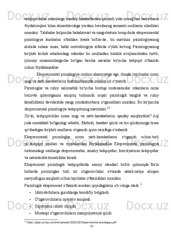 tadqiqotchilar odamlarga bunday harakatlardan qochish yoki nosog'lom tanlovlarni
foydaliroqlari bilan almashtirishga yordam berishning samarali usullarini izlashlari
mumkin.  Talabalar   ko ' pincha   bakalavriat   va   magistratura   bosqichida   eksperimental
psixologiya   kurslarini   o ' tashlari   kerak   bo ' lsa - da   ,   bu   mavzuni   psixologiyaning
alohida   sohasi   emas ,   balki   metodologiya   sifatida   o ' ylab   ko ' ring .   Psixologiyaning
ko'plab   kichik   sohalaridagi   odamlar   bu   usullardan   bolalik   rivojlanishidan   tortib,
ijtimoiy   muammolargacha   bo'lgan   barcha   narsalar   bo'yicha   tadqiqot   o'tkazish
uchun foydalanadilar.
Eksperimental psixologiya muhim ahamiyatga ega, chunki topilmalar inson
ongi va xatti-harakatlarini tushunishimizda muhim rol o'ynaydi.
Psixologlar   va   ruhiy   salomatlik   bo'yicha   boshqa   mutaxassislar   odamlarni   nima
bezovta   qilayotganini   aniqroq   tushunish   orqali   psixologik   tanglik   va   ruhiy
kasalliklarni davolashda yangi yondashuvlarni o'rganishlari mumkin.   Bu ko'pincha
eksperimental psixologiya tadqiqotining mavzulari. 17
Xo'sh,   tadqiqotchilar   inson   ongi   va   xatti-harakatlarini   qanday   aniqlaydilar?   Aql
juda murakkab bo'lganligi sababli, fikrlash, harakat qilish va his qilishimizga hissa
qo'shadigan ko'plab omillarni o'rganish qiyin vazifaga o'xshaydi.
Eksperimental   psixologlar   inson   xatti-harakatlarini   o'rganish   uchun   turli
xil   tadqiqot   usullari   va   vositalaridan   foydalanadilar.   Eksperimental   psixologiya
turkumidagi usullarga eksperimentlar, amaliy tadqiqotlar, korrelyatsion tadqiqotlar
va naturalistik kuzatishlar kiradi.
Eksperiment   psixologik   tadqiqotlarda   asosiy   standart   bo'lib   qolmoqda.   Ba'zi
hollarda   psixologlar   turli   xil   o'zgaruvchilar   o'rtasida   sabab-natija   aloqasi
mavjudligini aniqlash uchun tajribalar o'tkazishlari mumkin.
Psixologik eksperiment o'tkazish   asoslari quyidagilarni   o'z ichiga oladi:   1
 Ishtirokchilarni guruhlarga   tasodifiy belgilash
 O'zgaruvchilarni   operativ aniqlash
 Gipotezani   ishlab chiqish
 Mustaqil o'zgaruvchilarni   manipulyatsiya qilish
17
 https://jdpu.uz/wp-content/uploads/2021/02/Eksperimental-psixologiya.pdf
21 