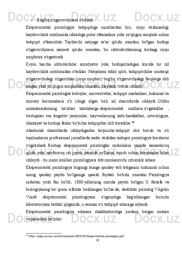  Bog'liq o'zgaruvchilarni   o'lchash
Eksperimental   psixologiya   tadqiqotiga   misollardan   biri,   uyqu   etishmasligi
haydovchilik imtihonida ishlashga putur etkazadimi yoki yo'qligini aniqlash uchun
tadqiqot   o'tkazishdir.   Tajribachi   natijaga   ta'sir   qilishi   mumkin   bo'lgan   boshqa
o'zgaruvchilarni   nazorat   qilishi   mumkin,   bu   ishtirokchilarning   kechagi   uyqu
miqdorini o'zgartiradi.
Keyin   barcha   ishtirokchilar   simulyator   yoki   boshqariladigan   kursda   bir   xil
haydovchilik   imtihonidan   o'tadilar.   Natijalarni   tahlil   qilib,   tadqiqotchilar   mustaqil
o'zgaruvchidagi o'zgarishlar (uyqu miqdori) bog'liq o'zgaruvchidagi farqlarga olib
kelgan yoki yo'qligini aniqlashlari mumkin (haydash testida ishlash).
Eksperimental psixologlar kollejlar, universitetlar, tadqiqot markazlari, hukumat va
xususiy   korxonalarni   o'z   ichiga   olgan   turli   xil   sharoitlarda   ishlaydi.   Ushbu
mutaxassislarning   ba'zilari   talabalarga   eksperimental   usullarni   o'rgatadilar   ,
boshqalari   esa   kognitiv   jarayonlar,   hayvonlarning   xatti-harakatlari,   nevrologiya,
shaxsiyat va boshqa fanlar bo'yicha tadqiqotlar olib boradilar. 18
Akademik   sharoitlarda   ishlaydiganlar   ko'pincha   tadqiqot   olib   borish   va   o'z
topilmalarini professional jurnallarda nashr etishdan tashqari   psixologiya kurslarini
o'rgatishadi.   Boshqa   eksperimental   psixologlar   xodimlarni   yanada   samaraliroq
qilish   yoki   xavfsizroq   ish   joyini   yaratish   yo'llarini   topish   uchun   korxonalar   bilan
ishlaydi - bu   inson omillari psixologiyasi   deb nomlanuvchi   ixtisoslik sohasi   .
Eksperimental   psixologiya  bugungi   kunga  qanday  etib  kelganini  tushunish  uchun
uning   qanday   paydo   bo'lganiga   qarash   foydali   bo'lishi   mumkin.   Psixologiya
nisbatan   yosh   fan   bo'lib,   1800-yillarning   oxirida   paydo   bo'lgan.   U   falsafa   va
biologiyaning  bir  qismi  sifatida   boshlangan  bo'lsa-da,  dastlabki  psixolog   Vilgelm
Vundt   eksperimental   psixologiyani   o'rganishga   bag'ishlangan   birinchi
laboratoriyani tashkil qilganida, u rasman o'z tadqiqot sohasiga aylandi.
Eksperimental   psixologiya   sohasini   shakllantirishga   yordam   bergan   muhim
voqealardan ba'zilari:
18
 https://jdpu.uz/wp-content/uploads/2021/02/Eksperimental-psixologiya.pdf
22 