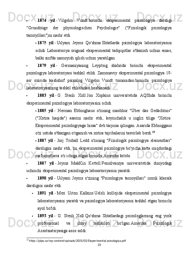  1874   yil   -   Vilgelm   Vundt   birinchi   eksperimental   psixologiya   darsligi
"Grundzüge   der   physiologischen   Psychologie"   ("Fiziologik   psixologiya
tamoyillari")ni nashr etdi.
 1875   yil   -   Uilyam   Jeyms   Qo'shma   Shtatlarda   psixologiya   laboratoriyasini
ochdi.   Laboratoriya   original   eksperimental   tadqiqotlar   o'tkazish   uchun   emas,
balki sinfda namoyish qilish uchun yaratilgan.
 1879   yil   -   Germaniyaning   Leyptsig   shahrida   birinchi   eksperimental
psixologiya laboratoriyasi tashkil etildi.   Zamonaviy eksperimental psixologiya 19-
asr   oxirida   kashshof   psixolog   Vilgelm   Vundt   tomonidan   birinchi   psixologiya
laboratoriyasining   tashkil etilishidan boshlanadi .
 1883   yil   -   G.   Stenli   Xoll   Jon   Xopkins   universitetida   AQShda   birinchi
eksperimental psixologiya laboratoriyasini ochdi.
 1885   yil   -   Herman   Ebbinghaus   o'zining   mashhur   "Über   das   Gedächtnis"
("Xotira   haqida")   asarini   nashr   etdi,   keyinchalik   u   ingliz   tiliga   "Xotira:
Eksperimental psixologiyaga hissa" deb tarjima qilingan.   Asarida Ebbinggaus
o'zi ustida o'tkazgan o'rganish va xotira tajribalarini tasvirlab berdi. 19
 1887   yil   -   Jorj   Truball   Ledd   o'zining   "Fiziologik   psixologiya   elementlari"
darsligini nashr etdi, bu eksperimental psixologiya bo'yicha katta miqdordagi
ma'lumotlarni o'z ichiga olgan birinchi Amerika kitobi.
 1887   yil   -   Jeyms   MakKin   Kettell   Pensilvaniya   universitetida   dunyodagi
uchinchi eksperimental psixologiya laboratoriyasini yaratdi.
 1890   yil   -   Uilyam   Jeyms   o'zining   "Psixologiya   tamoyillari"   nomli   klassik
darsligini nashr etdi.
 1891   yil   -   Meri   Uiton   Kalkins   Uelsli   kollejida   eksperimental   psixologiya
laboratoriyasini yaratdi va psixologiya laboratoriyasini tashkil etgan birinchi
ayol bo'ldi.
 1893   yil   -   G.   Stenli   Xoll   Qo'shma   Shtatlardagi   psixologlarning   eng   yirik
professional   va   ilmiy   tashkiloti   bo'lgan   Amerika   Psixologik
Assotsiatsiyasiga asos soldi.
19
 https://jdpu.uz/wp-content/uploads/2021/02/Eksperimental-psixologiya.pdf
23 