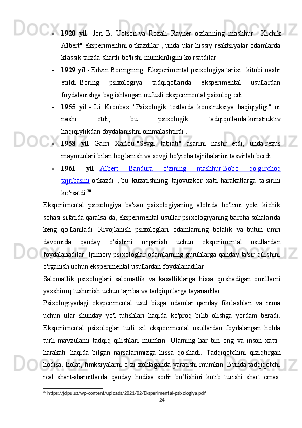  1920   yil   -   Jon   B.   Uotson   va   Rozali   Rayner   o'zlarining   mashhur   "   Kichik
Albert"   eksperimentini   o'tkazdilar   ,   unda   ular   hissiy   reaktsiyalar   odamlarda
klassik tarzda shartli bo'lishi mumkinligini ko'rsatdilar.
 1929 yil   - Edvin Boringning "Eksperimental psixologiya tarixi" kitobi nashr
etildi.   Boring   psixologiya   tadqiqotlarida   eksperimental   usullardan
foydalanishga bag'ishlangan nufuzli eksperimental psixolog edi.
 1955   yil   -   Li   Kronbax   "Psixologik   testlarda   konstruksiya   haqiqiyligi"   ni
nashr   etdi,   bu   psixologik   tadqiqotlarda   konstruktiv
haqiqiylikdan   foydalanishni ommalashtirdi .
 1958   yil   -   Garri   Xarlou   "Sevgi   tabiati"   asarini   nashr   etdi,   unda   rezus
maymunlari bilan   bog'lanish va sevgi bo'yicha tajribalarini tasvirlab berdi.
 1961   yil   -   Albert   Bandura   o'zining   mashhur        Bobo   qo'g'irchoq   
tajribasini   o'tkazdi   ,   bu   kuzatishning   tajovuzkor   xatti-harakatlarga   ta'sirini
ko'rsatdi. 20
Eksperimental   psixologiya   ba'zan   psixologiyaning   alohida   bo'limi   yoki   kichik
sohasi sifatida qaralsa-da, eksperimental usullar psixologiyaning barcha sohalarida
keng   qo'llaniladi.   Rivojlanish   psixologlari   odamlarning   bolalik   va   butun   umri
davomida   qanday   o'sishini   o'rganish   uchun   eksperimental   usullardan
foydalanadilar. Ijtimoiy psixologlar odamlarning guruhlarga qanday ta'sir qilishini
o'rganish uchun eksperimental usullardan foydalanadilar.
Salomatlik   psixologlari   salomatlik   va   kasalliklarga   hissa   qo'shadigan   omillarni
yaxshiroq tushunish uchun tajriba va tadqiqotlarga tayanadilar.
Psixologiyadagi   eksperimental   usul   bizga   odamlar   qanday   fikrlashlari   va   nima
uchun   ular   shunday   yo'l   tutishlari   haqida   ko'proq   bilib   olishga   yordam   beradi.
Eksperimental   psixologlar   turli   xil   eksperimental   usullardan   foydalangan   holda
turli   mavzularni   tadqiq   qilishlari   mumkin.   Ularning   har   biri   ong   va   inson   xatti-
harakati   haqida   bilgan   narsalarimizga   hissa   qo'shadi.   Tadqiqotchini   qiziqtirgan
hodisa, holat, fimksiyalarni o’zi xohlaganda yaratishi mumkin. Bunda tadqiqotchi
real   shart-sharoitlarda   qanday   hodisa   sodir   bo’lishini   kutib   turishi   shart   emas.
20
 https://jdpu.uz/wp-content/uploads/2021/02/Eksperimental-psixologiya.pdf
24 