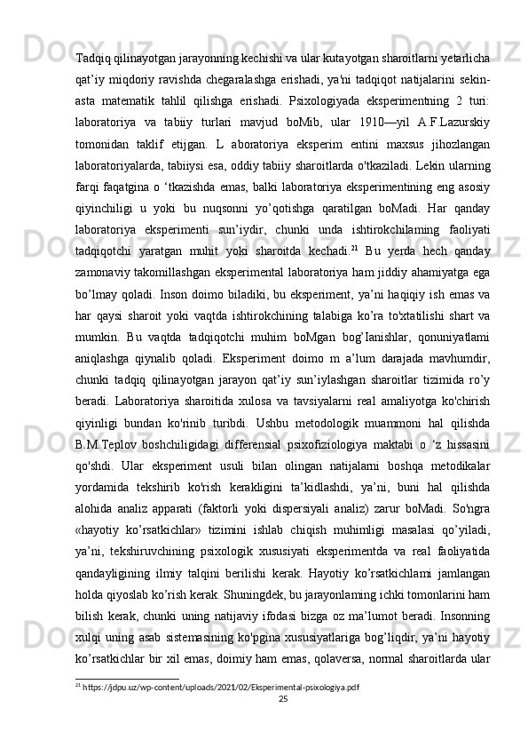 Tadqiq qilinayotgan jarayonning kechishi va ular kutayotgan sharoitlarni yetarlicha
qat’iy   miqdoriy   ravishda   chegaralashga   erishadi,   ya'ni   tadqiqot   natijalarini   sekin-
asta   matematik   tahlil   qilishga   erishadi.   Psixologiyada   eksperimentning   2   turi:
laboratoriya   va   tabiiy   turlari   mavjud   boMib,   ular   1910—yil   A.F.Lazurskiy
tomonidan   taklif   etijgan.   L   aboratoriya   eksperim   entini   maxsus   jihozlangan
laboratoriyalarda, tabiiysi esa, oddiy tabiiy sharoitlarda o'tkaziladi. Lekin ularning
farqi  faqatgina o ‘tkazishda  emas,  balki  laboratoriya  eksperimentining eng asosiy
qiyinchiligi   u   yoki   bu   nuqsonni   yo’qotishga   qaratilgan   boMadi.   Har   qanday
laboratoriya   eksperimenti   sun’iydir,   chunki   unda   ishtirokchilaming   faoliyati
tadqiqotchi   yaratgan   muhit   yoki   sharoitda   kechadi. 21
  Bu   yerda   hech   qanday
zamonaviy takomillashgan eksperimental  laboratoriya ham jiddiy ahamiyatga ega
bo’lmay  qoladi. Inson  doimo biladiki,  bu eksperiment,  ya’ni  haqiqiy  ish  emas  va
har   qaysi   sharoit   yoki   vaqtda   ishtirokchining   talabiga   ko’ra   to'xtatilishi   shart   va
mumkin.   Bu   vaqtda   tadqiqotchi   muhim   boMgan   bog’Ianishlar,   qonuniyatlami
aniqlashga   qiynalib   qoladi.   Eksperiment   doimo   m   a’lum   darajada   mavhumdir,
chunki   tadqiq   qilinayotgan   jarayon   qat’iy   sun’iylashgan   sharoitlar   tizimida   ro’y
beradi.   Laboratoriya   sharoitida   xulosa   va   tavsiyalarni   real   amaliyotga   ko'chirish
qiyinligi   bundan   ko'rinib   turibdi.   Ushbu   metodologik   muammoni   hal   qilishda
B.M.Teplov   boshchiligidagi   differensial   psixofiziologiya   maktabi   o   ‘z   hissasini
qo'shdi.   Ular   eksperiment   usuli   bilan   olingan   natijalarni   boshqa   metodikalar
yordamida   tekshirib   ko'rish   kerakligini   ta’kidlashdi,   ya’ni,   buni   hal   qilishda
alohida   analiz   apparati   (faktorli   yoki   dispersiyali   analiz)   zarur   boMadi.   So'ngra
«hayotiy   ko’rsatkichlar»   tizimini   ishlab   chiqish   muhimligi   masalasi   qo’yiladi,
ya’ni,   tekshiruvchining   psixologik   xususiyati   eksperimentda   va   real   faoliyatida
qandayligining   ilmiy   talqini   berilishi   kerak.   Hayotiy   ko’rsatkichlami   jamlangan
holda qiyoslab ko’rish kerak. Shuningdek, bu jarayonlaming ichki tomonlarini ham
bilish   kerak,   chunki   uning   natijaviy   ifodasi   bizga   oz   ma’lumot   beradi.   Insonning
xulqi   uning   asab   sistemasining   ko'pgina   xususiyatlariga   bog’liqdir,   ya’ni   hayotiy
ko’rsatkichlar bir xil emas, doimiy ham emas, qolaversa, normal sharoitlarda ular
21
 https://jdpu.uz/wp-content/uploads/2021/02/Eksperimental-psixologiya.pdf
25 