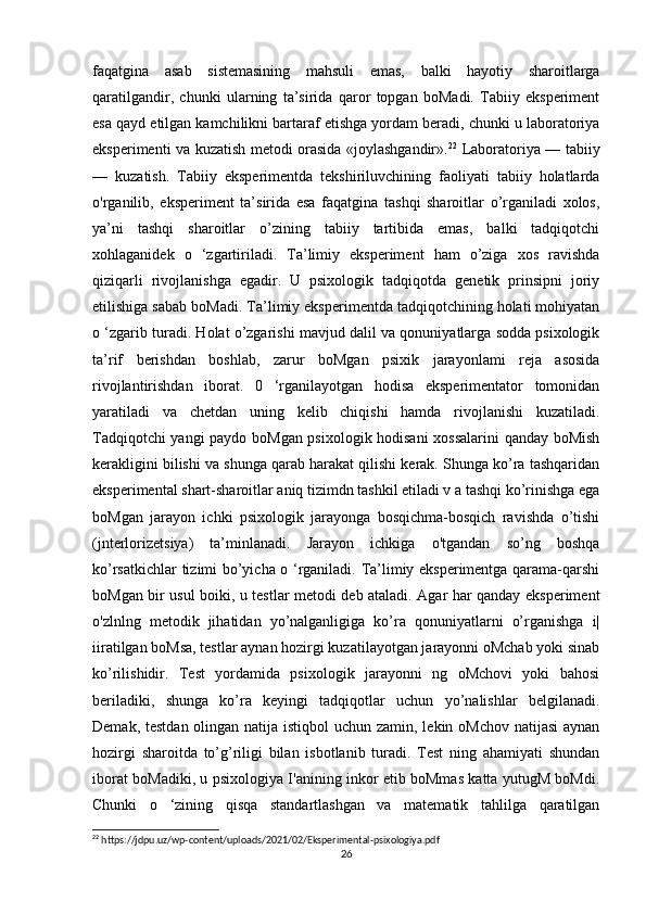faqatgina   asab   sistemasining   mahsuli   emas,   balki   hayotiy   sharoitlarga
qaratilgandir,   chunki   ularning   ta’sirida   qaror   topgan   boMadi.   Tabiiy   eksperiment
esa qayd etilgan kamchilikni bartaraf etishga yordam beradi, chunki u laboratoriya
eksperimenti va kuzatish metodi orasida «joylashgandir». 22
  Laboratoriya — tabiiy
—   kuzatish.   Tabiiy   eksperimentda   tekshiriluvchining   faoliyati   tabiiy   holatlarda
o'rganilib,   eksperiment   ta’sirida   esa   faqatgina   tashqi   sharoitlar   o’rganiladi   xolos,
ya’ni   tashqi   sharoitlar   o’zining   tabiiy   tartibida   emas,   balki   tadqiqotchi
xohlaganidek   o   ‘zgartiriladi.   Ta’limiy   eksperiment   ham   o’ziga   xos   ravishda
qiziqarli   rivojlanishga   egadir.   U   psixologik   tadqiqotda   genetik   prinsipni   joriy
etilishiga sabab boMadi. Ta’limiy eksperimentda tadqiqotchining holati mohiyatan
o ‘zgarib turadi. Holat o’zgarishi mavjud dalil va qonuniyatlarga sodda psixologik
ta’rif   berishdan   boshlab,   zarur   boMgan   psixik   jarayonlami   reja   asosida
rivojlantirishdan   iborat.   0   ‘rganilayotgan   hodisa   eksperimentator   tomonidan
yaratiladi   va   chetdan   uning   kelib   chiqishi   hamda   rivojlanishi   kuzatiladi.
Tadqiqotchi yangi paydo boMgan psixologik hodisani  xossalarini  qanday boMish
kerakligini bilishi va shunga qarab harakat qilishi kerak. Shunga ko’ra tashqaridan
eksperimental shart-sharoitlar aniq tizimdn tashkil etiladi v a tashqi ko’rinishga ega
boMgan   jarayon   ichki   psixologik   jarayonga   bosqichma-bosqich   ravishda   o’tishi
(jnterlorizetsiya)   ta’minlanadi.   Jarayon   ichkiga   o'tgandan   so’ng   boshqa
ko’rsatkichlar tizimi bo’yicha o ‘rganiladi. Ta’limiy eksperimentga qarama-qarshi
boMgan bir usul boiki, u testlar metodi deb ataladi. Agar har qanday eksperiment
o'zlnlng   metodik   jihatidan   yo’nalganligiga   ko’ra   qonuniyatlarni   o’rganishga   i|
iiratilgan boMsa, testlar aynan hozirgi kuzatilayotgan jarayonni oMchab yoki sinab
ko’rilishidir.   Test   yordamida   psixologik   jarayonni   ng   oMchovi   yoki   bahosi
beriladiki,   shunga   ko’ra   keyingi   tadqiqotlar   uchun   yo’nalishlar   belgilanadi.
Demak, testdan olingan natija istiqbol  uchun zamin, lekin oMchov  natijasi  aynan
hozirgi   sharoitda   to’g’riligi   bilan   isbotlanib   turadi.   Test   ning   ahamiyati   shundan
iborat boMadiki, u psixologiya I'anining inkor etib boMmas katta yutugM boMdi.
Chunki   o   ‘zining   qisqa   standartlashgan   va   matematik   tahlilga   qaratilgan
22
 https://jdpu.uz/wp-content/uploads/2021/02/Eksperimental-psixologiya.pdf
26 