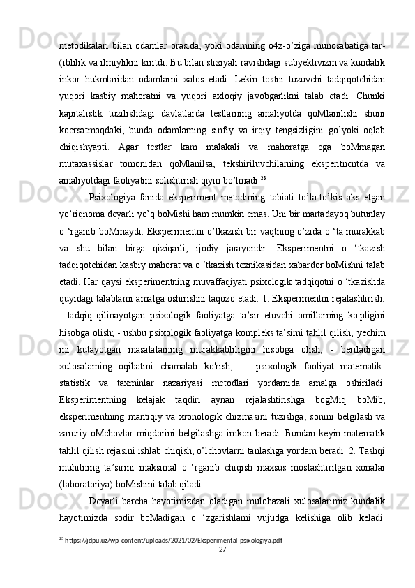 metodikalari   bilan   odamlar   orasida,   yoki   odamning   o4z-o’ziga   munosabatiga   tar-
(iblilik va ilmiylikni kiritdi. Bu bilan stixiyali ravishdagi subyektivizm va kundalik
inkor   hukmlaridan   odamlarni   xalos   etadi.   Lekin   tostni   tuzuvchi   tadqiqotchidan
yuqori   kasbiy   mahoratni   va   yuqori   axloqiy   javobgarlikni   talab   etadi.   Chunki
kapitalistik   tuzilishdagi   davlatlarda   testlarning   amaliyotda   qoMlanilishi   shuni
kocrsatmoqdaki,   bunda   odamlaming   sinfiy   va   irqiy   tengsizligini   go’yoki   oqlab
chiqishyapti.   Agar   testlar   kam   malakali   va   mahoratga   ega   boMmagan
mutaxassislar   tomonidan   qoMlanilsa,   tekshiriluvchilarning   eksperitncntda   va
amaliyotdagi faoliyatini solishtirish qiyin bo’lmadi. 23
 
Psixologiya   fanida   eksperiment   metodining   tabiati   to’la-to’kis   aks   etgan
yo’riqnoma deyarli yo’q boMishi ham mumkin emas. Uni bir martadayoq butunlay
o ‘rganib boMmaydi. Eksperimentni o’tkazish bir vaqtning o’zida o ‘ta murakkab
va   shu   bilan   birga   qiziqarli,   ijodiy   jarayondir.   Eksperimentni   o   ‘tkazish
tadqiqotchidan kasbiy mahorat va o ‘tkazish texnikasidan xabardor boMishni talab
etadi. Har qaysi eksperimentning muvaffaqiyati psixologik tadqiqotni o ‘tkazishda
quyidagi talablarni amalga oshirishni taqozo etadi. 1. Eksperimentni rejalashtirish:
-   tadqiq   qilinayotgan   psixologik   faoliyatga   ta’sir   etuvchi   omillarning   ko'pligini
hisobga olish; - ushbu psixologik faoliyatga kompleks ta’simi tahlil qilish;  yechim
ini   kutayotgan   masalalarning   murakkabliligini   hisobga   olish;   -   beriladigan
xulosalaming   oqibatini   chamalab   ko'rish;   —   psixologik   faoliyat   matematik-
statistik   va   taxminlar   nazariyasi   metodlari   yordamida   amalga   oshiriladi.
Eksperimentning   kelajak   taqdiri   aynan   rejalashtirishga   bogMiq   boMib,
eksperimentning   mantiqiy   va   xronologik   chizmasini   tuzishga,   sonini   belgilash   va
zaruriy  oMchovlar   miqdorini  belgilashga   imkon  beradi. Bundan  keyin  matematik
tahlil qilish rejasini ishlab chiqish, o’lchovlarni tanlashga yordam beradi. 2. Tashqi
muhitning   ta’sirini   maksimal   o   ‘rganib   chiqish   maxsus   moslashtirilgan   xonalar
(laboratoriya) boMishini talab qiladi.   
Deyarli   barcha   hayotimizdan   oladigan   mulohazali   xulosalarimiz   kundalik
hayotimizda   sodir   boMadigan   o   ‘zgarishlami   vujudga   kelishiga   olib   keladi.
23
 https://jdpu.uz/wp-content/uploads/2021/02/Eksperimental-psixologiya.pdf
27 
