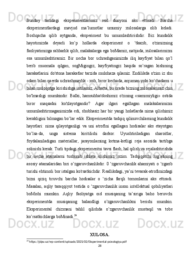 Bunday   tarzdagi   eksperimentlarimiz   real   dunyoni   aks   ettiradi.   Barcha
eksperimentlardagi   mavjud   ma’lumotlar   umumiy   xulosalarga   olib   keladi.
Boshqacha   qilib   aytganda,   eksperiment   bu   umumlashtirishdir.   Biz   kundalik
hayotimizda   deyarli   ko’p   hollarda   eksperiment   o   ‘tkazib,   o'zimizning
faoliyatimizga rahbarlik qilib, malakalarga ega boMamiz, natijada, xulosalarimizni
esa   umumlashtiramiz.   Bir   necha   bor   uchrashganimizda   iliq   kayfiyat   bilan   qo’l
berib   muomala   qilgan,   sogMigingiz,   kayfiyatingiz   haqida   so’ragan   kishining
harakatlarini do'stona harakatlar tarzida mulohaza qilamiz. Endilikda o'zim  iz shu
odam bilan qaerda uchrashmaylik - xoh, biror kechada, anjuman yoki ko'chadami u
bilan muloqotga kirishishga intilamiz. Albatta, bu orada bizning xulosalarimiz chin
bo'lmasligi   mumkindir.   Balki,   hamsuhbatdoshimiz   o'zining   «samimiyligi»   ostida
biror   maqsadni   ko'zlayotgandir?   Agar   ilgari   egallagan   malakalarimizni
umumlashtirmaganimizda   edi,   shubhasiz   har   bir   yangi   holatlarda   nima   qilishimiz
kerakligini bilmagan bo’lar edik. Eksperimentda tadqiq qilinuvchilarning kundalik
hayotlari:   nima   qilayotganligi   va   uni   atrofini   egallagan   hodisalar   aks   etayotgan
bo’lsa-da,   unga   sistema   kiritilishi   darkor.   Uyushtiriladigan   sharoitlar,
foydalaniladigan   materiallar,   jarayonlaming   ketma-ketligi   reja   asosida   tartibga
solinishi kerak. Turli tipdagi eksperimentni tavsi flash, hal qilish va rejalashtirishda
bir   necha   atamalarni   tushunib   ishlata   olishimiz   lozim.   Tadqiqotchi   lug’atining
asosiy atamalaridan biri o’zgaruvchanlikdir. 0 ‘zgaruvchanlik ahamiyati o ‘zgarib
turishi ehtimoli bor istalgan ko'rsatkichdir. Reallikdagi, ya’ni tevarak-atrofimizdagi
bizni   qiziq   tiruvchi   barcha   hodisalar   o   ‘zicha   farqli   tomonlarini   aks   ettiradi.
Masalan,   aqliy   taraqqiyot   testida   o   ‘zgaruvchanlik   inson   intellektual   qobiliyatlari
boMishi   mumkin.   Aqliy   faoliyatga   oid   musiqaning   ta’siriga   baho   beruvchi
eksperimentda   musiqaning   balandligi   o’zgaruvchanlikni   berishi   mumkin.
Eksperimental   chizmani   tahlil   qilishda   o’zgaruvchanlik   mustaqil   va   tobe
ko’rsatkichlarga boMinadi. 24
XULOSA.
24
 https://jdpu.uz/wp-content/uploads/2021/02/Eksperimental-psixologiya.pdf
28 