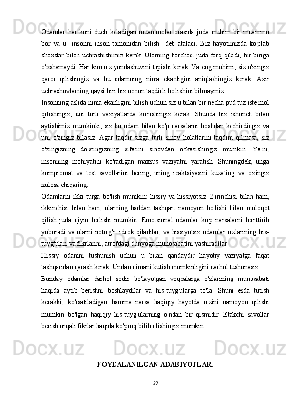 Odamlar   har   kuni   duch   keladigan   muammolar   orasida   juda   muhim   bir   muammo
bor   va   u   "insonni   inson   tomonidan   bilish"   deb   ataladi.   Biz   hayotimizda   ko'plab
shaxslar  bilan uchrashishimiz  kerak. Ularning barchasi  juda farq qiladi, bir-biriga
o'xshamaydi. Har kim o'z yondashuvini topishi kerak. Va eng muhimi, siz o'zingiz
qaror   qilishingiz   va   bu   odamning   nima   ekanligini   aniqlashingiz   kerak.   Axir
uchrashuvlarning qaysi biri biz uchun taqdirli bo'lishini bilmaymiz.
Insonning aslida nima ekanligini bilish uchun siz u bilan bir necha pud tuz iste'mol
qilishingiz,   uni   turli   vaziyatlarda   ko'rishingiz   kerak.   Shunda   biz   ishonch   bilan
aytishimiz   mumkinki,   siz   bu   odam   bilan   ko'p   narsalarni   boshdan   kechirdingiz   va
uni   o'zingiz   bilasiz.   Agar   taqdir   sizga   turli   sinov   holatlarini   taqdim   qilmasa,   siz
o'zingizning   do'stingizning   sifatini   sinovdan   o'tkazishingiz   mumkin.   Ya'ni,
insonning   mohiyatini   ko'radigan   maxsus   vaziyatni   yaratish.   Shuningdek,   unga
kompromat   va   test   savollarini   bering,   uning   reaktsiyasini   kuzating   va   o'zingiz
xulosa chiqaring.
Odamlarni   ikki   turga   bo'lish   mumkin:   hissiy   va   hissiyotsiz.   Birinchisi   bilan   ham,
ikkinchisi   bilan   ham,   ularning   haddan   tashqari   namoyon   bo'lishi   bilan   muloqot
qilish   juda   qiyin   bo'lishi   mumkin.   Emotsional   odamlar   ko'p   narsalarni   bo'rttirib
yuboradi  va ularni  noto'g'ri  idrok qiladilar, va hissiyotsiz  odamlar  o'zlarining his-
tuyg'ulari va fikrlarini, atrofdagi dunyoga munosabatini yashiradilar.
Hissiy   odamni   tushunish   uchun   u   bilan   qandaydir   hayotiy   vaziyatga   faqat
tashqaridan qarash kerak. Undan nimani kutish mumkinligini darhol tushunasiz.
Bunday   odamlar   darhol   sodir   bo'layotgan   voqealarga   o'zlarining   munosabati
haqida   aytib   berishni   boshlaydilar   va   his-tuyg'ularga   to'la.   Shuni   esda   tutish
kerakki,   ko'rsatiladigan   hamma   narsa   haqiqiy   hayotda   o'zini   namoyon   qilishi
mumkin   bo'lgan   haqiqiy   his-tuyg'ularning   o'ndan   bir   qismidir.   Etakchi   savollar
berish orqali fikrlar haqida ko'proq bilib olishingiz mumkin.  
FOYDALANILGAN ADABIYOTLAR.
29 