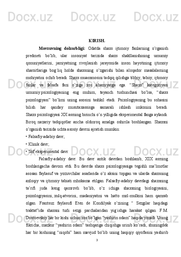 KIRISH.
Mavzuvning   dolzarbligi:   Odatda   shaxs   ijtimoiy   fanlarning   o’rganish
predmeti   bo’lib,   ular   insoniyat   tarixida   shaxs   shakllanishining   umumiy
qonuniyatlarini,   jamiyatning   rivojlanish   jarayonida   inson   hayotining   ijtimoiy
sharoitlariga   bog`liq   holda   shaxsning   o’zgarishi   bilan   aloqador   masalalarning
mohiyatini ochib beradi. Shaxs muammosini tadqiq qilishga tibbiy, tabiiy, ijtimoiy
fanlar   va   falsafa   fani   o’ziga   xos   ahamiyatga   ega.   “Shaxs”   kategoriyasi
umumiy   psixologiyaning   eng   muhim ,   tayanch   tushunchasi   bo’lsa,   “shaxs
psixologiyasi”   bo’limi   uning   asosini   tashkil   etadi.   Psixologiyaning   bu   sohasini
bilish   har   qanday   musutaxassisga   samarali   ishlash   imkonini   beradi.
Shaxs psixologiyasi XX asrning birinchi o’n yilligida eksperimental fanga aylandi.
Biroq   nazariy   tadqiqotlar   ancha   oldinroq   amalga   oshirila   boshlangan.   Shaxsni
o’rganish tarixida uchta asosiy davrni ajratish mumkin:
• Falsafiy-adabiy davr;
• Klinik davr;
• Sof eksperimental davr.
Falsafiy-adabiy   davr.   Bu   davr   antik   davrdan   boshlanib,   XIX   asrning
boshlarigacha   davom   etdi.   Bu   davrda   shaxs   psixologiyasiga   tegishli   ma’lmotlar
asosan   faylasuf   va   yozuvchilar   asarlarida   o’z   aksini   topgan   va   ularda   shaxsning
axloqiy   va   ijtimoiy   tabiati   mhokama   etilgan.   Falsafiy-adabiy   davrdagi   shaxsning
ta’rifi   juda   keng   qamrovli   bo’lib,   o’z   ichiga   shaxsning   biologiyasini,
psixologiyasini,   xulq-atvorini ,   madaniyatini   va   hatto   mol-mulkini   ham   qamrab
olgan.   Frantsuz   faylasufi   Eten   de   Kondilyak   o’zining   “   Sezgilar   haqidagi
traktat”ida   shaxsni   turli   sezgi   parchalaridan   yig`ishga   harakat   qilgan.   F.M.
Dostoevskiy har bir kishi uchun xos bo’lgan “yashirin odam” haqida yozadi. Uning
fikricha, mazkur “yashirin odam” tashqariga chiqishga urinib ko’radi, shuningdek
har   bir   kishining   “niqobi”   ham   mavjud   bo’lib   uning   haqiqiy   qiyofasini   yashirib
3 