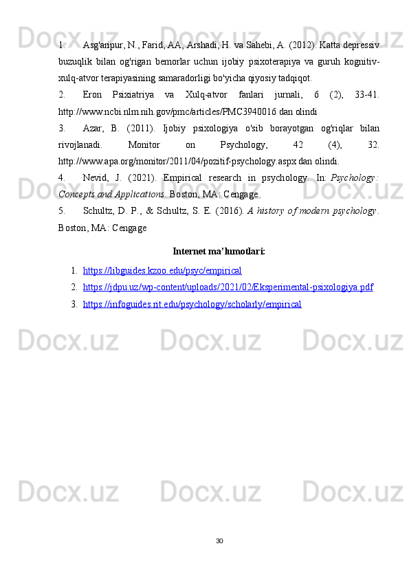1. Asg'aripur, N., Farid, AA, Arshadi, H. va Sahebi, A. (2012). Katta depressiv
buzuqlik   bilan   og'rigan   bemorlar   uchun   ijobiy   psixoterapiya   va   guruh   kognitiv-
xulq-atvor terapiyasining samaradorligi bo'yicha qiyosiy tadqiqot.
2. Eron   Psixiatriya   va   Xulq-atvor   fanlari   jurnali,   6   (2),   33-41.
http://www.ncbi.nlm.nih.gov/pmc/articles/PMC3940016 dan olindi
3. Azar,   B.   (2011).   Ijobiy   psixologiya   o'sib   borayotgan   og'riqlar   bilan
rivojlanadi.   Monitor   on   Psychology,   42   (4),   32.
http://www.apa.org/monitor/2011/04/pozitif-psychology.aspx dan olindi.
4. Nevid,   J.   (2021).   Empirical   research   in   psychology.   In:   Psychology:
Concepts and Applications . Boston, MA: Cengage
5. Schultz,   D.   P.,   &   Schultz,   S.   E.   (2016).   A   history   of   modern   psychology .
Boston, MA: Cengage
Internet ma’lumotlari:
1. https://libguides.kzoo.edu/psyc/empirical   
2. https://jdpu.uz/wp-content/uploads/2021/02/Eksperimental-psixologiya.pdf   
3. https://infoguides.rit.edu/psychology/scholarly/empirical   
30 