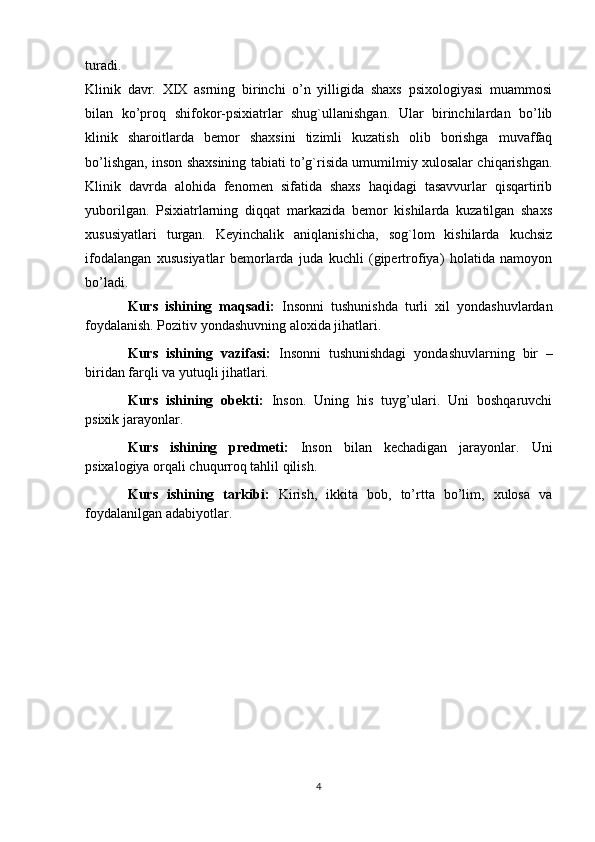 turadi.
Klinik   davr.   XIX   asrning   birinchi   o’n   yilligida   shaxs   psixologiyasi   muammosi
bilan   ko’proq   shifokor-psixiatrlar   shug`ullanishgan.   Ular   birinchilardan   bo’lib
klinik   sharoitlarda   bemor   shaxsini   tizimli   kuzatish   olib   borishga   muvaffaq
bo’lishgan, inson shaxsining tabiati to’g`risida umumilmiy xulosalar chiqarishgan.
Klinik   davrda   alohida   fenomen   sifatida   shaxs   haqidagi   tasavvurlar   qisqartirib
yuborilgan.   Psixiatrlarning   diqqat   markazida   bemor   kishilarda   kuzatilgan   shaxs
xususiyatlari   turgan.   Keyinchalik   aniqlanishicha,   sog`lom   kishilarda   kuchsiz
ifodalangan   xususiyatlar   bemorlarda   juda   kuchli   (gipertrofiya)   holatida   namoyon
bo’ladi.
Kurs   ishining   maqsadi:   Insonni   tushunishda   turli   xil   yondashuvlardan
foydalanish. Pozitiv yondashuvning aloxida jihatlari.
Kurs   ishining   vazifasi:   Insonni   tushunishdagi   yondashuvlarning   bir   –
biridan farqli va yutuqli jihatlari.
Kurs   ishining   obekti:   Inson.   Uning   his   tuyg’ulari.   Uni   boshqaruvchi
psixik jarayonlar. 
Kurs   ishining   predmeti:   Inson   bilan   kechadigan   jarayonlar.   Uni
psixalogiya orqali chuqurroq tahlil qilish. 
Kurs   ishining   tarkibi:   Kirish,   ikkita   bob,   to’rtta   bo’lim,   xulosa   va
foydalanilgan adabiyotlar.
4 