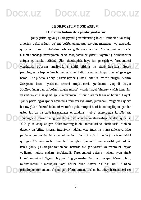 I.BOB.POZITIV YONDASHUV.
1.1.Insonni tushunishda pozitiv yondashuv
Ijobiy psixologiya psixologiyaning xarakterning kuchli tomonlari va xulq-
atvoriga   yo'naltirilgan   bo'limi   bo'lib,   odamlarga   hayotni   mazmunli   va   maqsadli
qurishga   -   omon   qolishdan   tashqari   gullab-yashnashga   o'tishga   imkon   beradi.
Ushbu   sohadagi   nazariyotchilar   va   tadqiqotchilar   yaxshi   hayotning   elementlarini
aniqlashga   harakat   qilishdi.   Ular,   shuningdek,   hayotdan   qoniqish   va   farovonlikni
yaxshilash   bo'yicha   amaliyotlarni   taklif   qildilar   va   sinab   ko'rdilar .   Ijobiy
psixologiya nafaqat o'tkinchi baxtga emas, balki ma'no va chuqur qoniqishga urg'u
beradi.   Ko'pincha   ijobiy   psixologiyaning   otasi   sifatida   e'tirof   etilgan   Martin
Seligman   baxtli   yashash   nimani   anglatishini,   jumladan,   yoqimli   hayot
(Gollivudning baxtga bo'lgan nuqtai nazari), yaxshi hayot (shaxsiy kuchli tomonlar
va ishtirok etishga qaratilgan) va mazmunli tushunchalarni tasvirlab bergan. Hayot.
Ijobiy psixologlar ijobiy hayotning turli versiyalarida, jumladan, o'ziga xos ijobiy
his-tuyg'ular, "oqim" holatlari va ma'no yoki maqsad hissi bilan bog'liq bo'lgan bir
qator   tajriba   va   xatti-harakatlarni   o'rgandilar.   Ijobiy   psixologiya   tarafdorlari,
shuningdek,   xarakterning   kuchli   va   fazilatlarini   kataloglashga   harakat   qilishdi.
2004-yilda   chop   etilgan   "Xarakterning   kuchli   tomonlari   va   fazilatlari"   kitobida
donolik   va   bilim,   jasorat,   insoniylik,   adolat,   vazminlik   va   transsendensiya   (shu
jumladan   minnatdorchilik,   umid   va   hazil   kabi   kuchli   tomonlar)   toifalari   taklif
qilingan. O'zining kuchli tomonlarini aniqlash (jasorat, insonparvarlik yoki adolat
kabi)   ijobiy   psixologlar   tomonidan   nazarda   tutilgan   yaxshi   va   mazmunli   hayot
yo'lidagi   muhim   qadam   hisoblanadi.   Farovonlikni   oshirish   uchun   uyda   sinab
ko'rish mumkin bo'lgan ijobiy psixologiya amaliyotlari ham mavjud. Misol uchun,
minnatdorchilik   mashqlari   vaqt   o'tishi   bilan   baxtni   oshirish   usuli   sifatida
psixologlar tomonidan o'rganilgan. Nomi qanday bo'lsa, bu oddiy harakatlarni o'z
5 