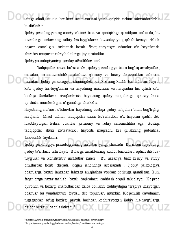 ichiga   oladi,   chunki   har   kuni   uchta   narsani   yozib   qo'yish   uchun   minnatdorchilik
bildiriladi. 1
Ijobiy   psixologiyaning   asosiy   e'tibori   baxt   va   qoniqishga   qaratilgan   bo'lsa-da,   bu
odamlarga   o'zlarining   salbiy   his-tuyg'ularini   butunlay   yo'q   qilish   tavsiya   etiladi
degani   emasligini   tushunish   kerak.   Rivojlanayotgan   odamlar   o'z   hayotlarida
shunday muqarrar ruhiy holatlarga joy ajratadilar.
Ijobiy psixologiyaning qanday afzalliklari bor?
Tadqiqotlar shuni ko'rsatadiki, ijobiy psixologiya bilan bog'liq amaliyotlar,
masalan,   minnatdorchilik   aralashuvi   ijtimoiy   va   hissiy   farovonlikni   oshirishi
mumkin.   Ijobiy   psixologiya,   shuningdek,   xarakterning   kuchli   tomonlarini,   hayrat
kabi   ijobiy   his-tuyg'ularni   va   hayotning   mazmuni   va   maqsadini   his   qilish   kabi
boshqa   fazilatlarni   rivojlantirish   hayotning   ijobiy   natijalariga   qanday   hissa
qo'shishi mumkinligini o'rganishga olib keldi.
Hayotning   ma'nosi   o'lchovlari   hayotning   boshqa   ijobiy   natijalari   bilan   bog'liqligi
aniqlandi.   Misol   uchun,   tadqiqotlar   shuni   ko'rsatadiki,   o'z   hayotini   qadrli   deb
hisoblaydigan   keksa   odamlar   jismoniy   va   ruhiy   salomatlikka   ega.   Boshqa
tadqiqotlar   shuni   ko'rsatadiki,   hayotda   maqsadni   his   qilishning   potentsial
farovonlik foydalari. 
Ijobiy   psixologiya   psixologiyaning   nisbatan   yangi   shaklidir.   Bu   inson   hayotidagi
ijobiy ta'sirlarni ta'kidlaydi. Bularga xarakterning kuchli tomonlari, optimistik his-
tuyg'ular   va   konstruktiv   institutlar   kiradi   .   Bu   nazariya   baxt   hissiy   va   ruhiy
omillardan   kelib   chiqadi,   degan   ishonchga   asoslanadi   .   Ijobiy   psixologiya
odamlarga   baxtni   lahzadan   lahzaga   aniqlashga   yordam   berishga   qaratilgan.   Buni
faqat   ortga   nazar   tashlab,   baxtli   daqiqalarni   qadrlash   orqali   ta'kidlaydi.   Ko'proq
quvonch va  hozirgi  sharoitlaridan  xalos  bo'lishni   xohlaydigan terapiya  izlayotgan
odamlar   bu   yondashuvni   foydali   deb   topishlari   mumkin.   Ko'pchilik   davolanish
tugagandan   so'ng   hozirgi   paytda   boshdan   kechirayotgan   ijobiy   his-tuyg'ularga
e'tibor berishni osonlashtiradi. 2
1
 https://www.psychologytoday.com/us/basics/positive-psychology
2
 https://www.psychologytoday.com/us/basics/positive-psychology
6 