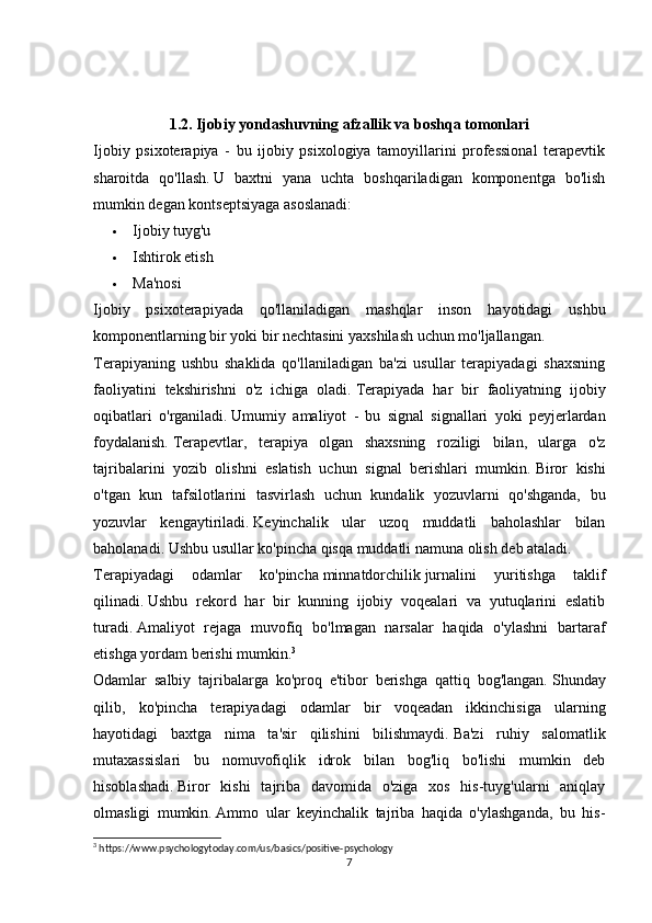 1.2. Ijobiy yondashuvning afzallik va boshqa tomonlari
Ijobiy   psixoterapiya   -   bu   ijobiy   psixologiya   tamoyillarini   professional   terapevtik
sharoitda   qo'llash.   U   baxtni   yana   uchta   boshqariladigan   komponentga   bo'lish
mumkin degan kontseptsiyaga asoslanadi:
 Ijobiy tuyg'u
 Ishtirok etish
 Ma'nosi
Ijobiy   psixoterapiyada   qo'llaniladigan   mashqlar   inson   hayotidagi   ushbu
komponentlarning bir yoki bir nechtasini yaxshilash uchun mo'ljallangan.
Terapiyaning   ushbu   shaklida   qo'llaniladigan   ba'zi   usullar   terapiyadagi   shaxsning
faoliyatini   tekshirishni   o'z   ichiga   oladi.   Terapiyada   har   bir   faoliyatning   ijobiy
oqibatlari   o'rganiladi.   Umumiy   amaliyot   -   bu   signal   signallari   yoki   peyjerlardan
foydalanish.   Terapevtlar,   terapiya   olgan   shaxsning   roziligi   bilan,   ularga   o'z
tajribalarini   yozib   olishni   eslatish   uchun   signal   berishlari   mumkin.   Biror   kishi
o'tgan   kun   tafsilotlarini   tasvirlash   uchun   kundalik   yozuvlarni   qo'shganda,   bu
yozuvlar   kengaytiriladi.   Keyinchalik   ular   uzoq   muddatli   baholashlar   bilan
baholanadi.   Ushbu usullar ko'pincha qisqa muddatli namuna olish deb ataladi.
Terapiyadagi   odamlar   ko'pincha   minnatdorchilik   jurnalini   yuritishga   taklif
qilinadi.   Ushbu   rekord   har   bir   kunning   ijobiy   voqealari   va   yutuqlarini   eslatib
turadi.   Amaliyot   rejaga   muvofiq   bo'lmagan   narsalar   haqida   o'ylashni   bartaraf
etishga yordam berishi mumkin. 3
Odamlar   salbiy   tajribalarga   ko'proq   e'tibor   berishga   qattiq   bog'langan.   Shunday
qilib,   ko'pincha   terapiyadagi   odamlar   bir   voqeadan   ikkinchisiga   ularning
hayotidagi   baxtga   nima   ta'sir   qilishini   bilishmaydi.   Ba'zi   ruhiy   salomatlik
mutaxassislari   bu   nomuvofiqlik   idrok   bilan   bog'liq   bo'lishi   mumkin   deb
hisoblashadi.   Biror   kishi   tajriba   davomida   o'ziga   xos   his-tuyg'ularni   aniqlay
olmasligi   mumkin.   Ammo   ular   keyinchalik   tajriba   haqida   o'ylashganda,   bu   his-
3
 https://www.psychologytoday.com/us/basics/positive-psychology
7 