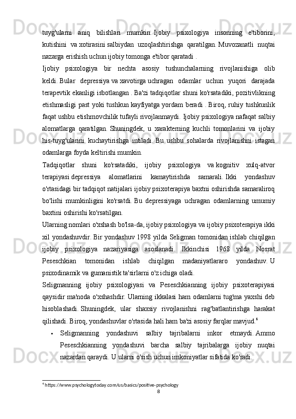 tuyg'ularni   aniq   bilishlari   mumkin.   Ijobiy   psixologiya   insonning   e'tiborini,
kutishini   va   xotirasini   salbiydan   uzoqlashtirishga   qaratilgan.   Muvozanatli   nuqtai
nazarga erishish   uchun ijobiy tomonga e'tibor qaratadi   .
Ijobiy   psixologiya   bir   nechta   asosiy   tushunchalarning   rivojlanishiga   olib
keldi .   Bular   depressiya   va   xavotirga   uchragan   odamlar   uchun   yuqori   darajada
terapevtik ekanligi isbotlangan   .   Ba'zi tadqiqotlar shuni ko'rsatadiki, pozitivlikning
etishmasligi  past  yoki tushkun   kayfiyatga   yordam beradi .   Biroq, ruhiy tushkunlik
faqat ushbu etishmovchilik tufayli rivojlanmaydi.   Ijobiy psixologiya nafaqat salbiy
alomatlarga   qaratilgan.   Shuningdek,   u   xarakterning   kuchli   tomonlarini   va   ijobiy
his-tuyg'ularini   kuchaytirishga   intiladi.   Bu   ushbu   sohalarda   rivojlanishni   istagan
odamlarga foyda keltirishi mumkin.
Tadqiqotlar   shuni   ko'rsatadiki,   ijobiy   psixologiya   va   kognitiv   xulq-atvor
terapiyasi   depressiya   alomatlarini   kamaytirishda   samarali.   Ikki   yondashuv
o'rtasidagi bir tadqiqot natijalari ijobiy psixoterapiya baxtni oshirishda samaraliroq
bo'lishi   mumkinligini   ko'rsatdi.   Bu   depressiyaga   uchragan   odamlarning   umumiy
baxtini oshirishi ko'rsatilgan.
Ularning nomlari o'xshash bo'lsa-da, ijobiy psixologiya va   ijobiy psixoterapiya   ikki
xil yondashuvdir.   Bir yondashuv 1998 yilda Seligman tomonidan ishlab chiqilgan
ijobiy   psixologiya   nazariyasiga   asoslanadi.   Ikkinchisi   1968   yilda   Nosrat
Peseschkian   tomonidan   ishlab   chiqilgan   madaniyatlararo   yondashuv.   U
psixodinamik va gumanistik ta'sirlarni o'z ichiga oladi.  
Seligmanning   ijobiy   psixologiyasi   va   Peseschkianning   ijobiy   psixoterapiyasi
qaysidir ma'noda o'xshashdir.   Ularning ikkalasi  ham odamlarni tug'ma yaxshi deb
hisoblashadi.   Shuningdek,   ular   shaxsiy   rivojlanishni   rag'batlantirishga   harakat
qilishadi.   Biroq, yondashuvlar o'rtasida hali ham ba'zi asosiy farqlar mavjud. 4
 Seligmanning   yondashuvi   salbiy   tajribalarni   inkor   etmaydi.   Ammo
Peseschkianning   yondashuvi   barcha   salbiy   tajribalarga   ijobiy   nuqtai
nazardan qaraydi.   U ularni o'sish uchun imkoniyatlar sifatida ko'radi.
4
 https://www.psychologytoday.com/us/basics/positive-psychology
8 