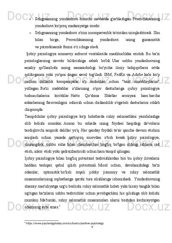  Seligmanning   yondashuvi   birinchi   navbatda   g'arblashgan.   Peseschkianning
yondashuvi ko'proq madaniyatga xosdir.
 Seligmanning yondashuvi o'zini insonparvarlik ta'siridan uzoqlashtiradi.   Shu
bilan   birga,   Peseschkianning   yondashuvi   uning   gumanistik
va   psixodinamik   fonini o'z ichiga oladi.
  Ijobiy   psixologiya   ommaviy   axborot   vositalarida   mashhurlikka   erishdi.   Bu   ba'zi
psixologlarning   xavotir   bildirishiga   sabab   bo'ldi.   Ular   ushbu   yondashuvning
amaliy   qo'llanilishi   uning   samaradorligi   bo'yicha   ilmiy   tadqiqotlarni   ortda
qoldirganmi   yoki   yo'qmi   degan   savol   tug'iladi.   IBM,   FedEx   va   Adobe   kabi   ko'p
million   dollarlik   kompaniyalar   o'z   xodimlari   uchun   "baxt   murabbiylarini"
yollagan.   Ba'zi   maktablar   o'zlarining   o'quv   dasturlariga   ijobiy   psixologiya
tushunchalarini   kiritdilar.   Hatto   Qo'shma   Shtatlar   armiyasi   ham   barcha
askarlarning   farovonligini   oshirish   uchun   chidamlilik   o'rgatish   dasturlarini   ishlab
chiqmoqda.
Tanqidchilar   ijobiy   psixologiya   ko'p   holatlarda   ruhiy   salomatlikni   yaxshilashga
olib   kelishi   mumkin.   Ammo   bu   sohada   uning   foydasi   haqidagi   da'volarni
tasdiqlovchi ampirik dalillar yo'q.   Har qanday foydali ta'sir qancha davom etishini
aniqlash   uchun   yanada   qattiqroq   sinovdan   o'tish   kerak.   Ijobiy   psixologiya,
shuningdek,   ushbu   soha   bilan   chambarchas   bog'liq   bo'lgan   oldingi   ishlarni   rad
etish, inkor etish yoki qadrsizlantirish uchun ham tanqid qilingan.
Ijobiy   psixologiya   bilan   bog'liq   potentsial   tashvishlardan   biri   bu   ijobiy   ilovalarni
haddan   tashqari   qabul   qilish   potentsiali.   Misol   uchun,   davolanishdagi   ba'zi
odamlar,   optimistik   bo'lish   orqali   jiddiy   jismoniy   va   ruhiy   salomatlik
muammolarining   oqibatlariga   qarshi   tura   olishlariga   ishonishadi   .   Yondashuvning
shaxsiy mas'uliyatga urg'u berilishi ruhiy salomatlik holati yoki hissiy tanglik bilan
og'rigan ba'zilarni  ushbu tashvishlar  uchun javobgarlikni  his qilishiga olib kelishi
mumkin.   Ma'lumki,   ruhiy   salomatlik   muammolari   ularni   boshdan   kechirayotgan
odamning aybi emas. 5
5
 https://www.psychologytoday.com/us/basics/positive-psychology
9 