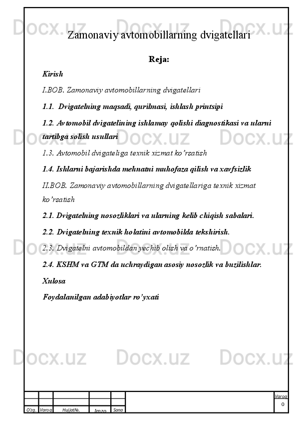 O’zg. Varoq Hujjat№.
Imzo Sana Varoq
 Zamonaviy avtomobillarning dvigatellari
Reja:
Kirish 
I.BOB. Zamonaviy avtomobillarning dvigatellari 
1.1.  Dvigatelning maqsadi, qurilmasi, ishlash printsipi
1.2. Avtomobil dvigatelining ishlamay qolishi diagnostikasi va ularni 
tartibga solish usullari
1.3. Avtomobil dvigateliga texnik xizmat ko’rsatish
1.4. Ishlarni bajarishda mehnatni muhofaza qilish va xavfsizlik
II.BOB. Zamonaviy avtomobillarning dvigatellariga texnik xizmat 
ko’rsatish
2.1. Dvigatelning nosozliklari va ularning kelib chiqish sabalari.
2.2. Dvigatelning texnik holatini avtomobilda tekshirish.
2.3. Dvigatelni avtomobildan yechib olish va o’rnatish.
2.4. KSHM va GTM da uchraydigan asosiy nosozlik va buzilishlar.
Xulosa
Foydalanilgan adabiyotlar ro’yxati
0 
