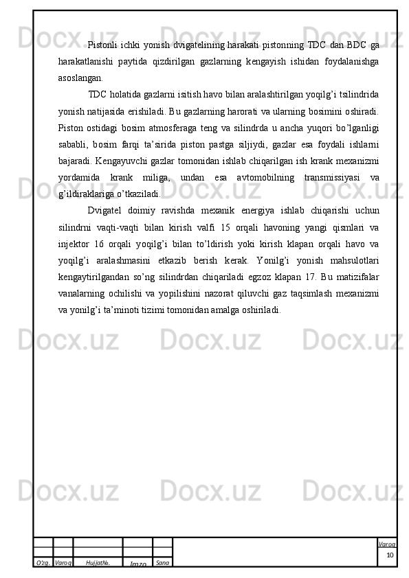 O’zg. Varoq Hujjat№.
Imzo Sana Varoq
 Pistonli ichki  yonish dvigatelining harakati  pistonning TDC dan BDC  ga
harakatlanishi   paytida   qizdirilgan   gazlarning   kengayish   ishidan   foydalanishga
asoslangan.
TDC holatida gazlarni isitish havo bilan aralashtirilgan yoqilg’i tsilindrida
yonish natijasida erishiladi. Bu gazlarning harorati va ularning bosimini oshiradi.
Piston   ostidagi   bosim   atmosferaga   teng   va   silindrda   u   ancha   yuqori   bo’lganligi
sababli,   bosim   farqi   ta’sirida   piston   pastga   siljiydi,   gazlar   esa   foydali   ishlarni
bajaradi. Kengayuvchi gazlar tomonidan ishlab chiqarilgan ish krank mexanizmi
yordamida   krank   miliga,   undan   esa   avtomobilning   transmissiyasi   va
g’ildiraklariga o’tkaziladi.
Dvigatel   doimiy   ravishda   mexanik   energiya   ishlab   chiqarishi   uchun
silindrni   vaqti-vaqti   bilan   kirish   valfi   15   orqali   havoning   yangi   qismlari   va
injektor   16   orqali   yoqilg’i   bilan   to’ldirish   yoki   kirish   klapan   orqali   havo   va
yoqilg’i   aralashmasini   etkazib   berish   kerak.   Yonilg’i   yonish   mahsulotlari
kengaytirilgandan   so’ng   silindrdan   chiqariladi   egzoz   klapan   17.   Bu   matizifalar
vanalarning   ochilishi   va   yopilishini   nazorat   qiluvchi   gaz   taqsimlash   mexanizmi
va yonilg’i ta’minoti tizimi tomonidan amalga oshiriladi.
10 