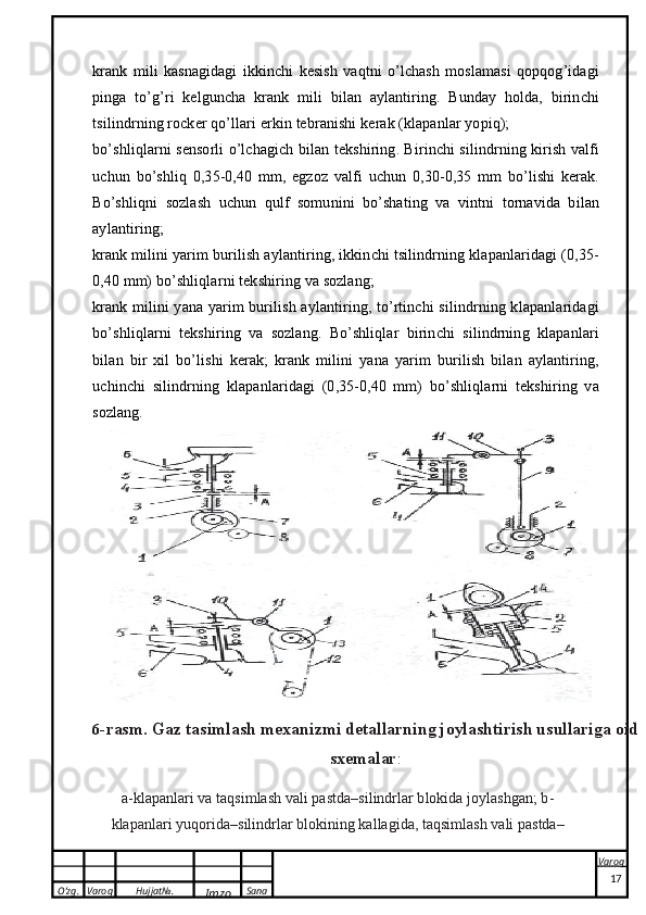 O’zg. Varoq Hujjat№.
Imzo Sana Varoq
 krank   mili   kasnagidagi   ikkinchi   kesish   vaqtni   o’lchash   moslamasi   qopqog’idagi
pinga   to’g’ri   kelguncha   krank   mili   bilan   aylantiring.   Bunday   holda,   birinchi
tsilindrning rocker qo’llari erkin tebranishi kerak (klapanlar yopiq);
bo’shliqlarni sensorli o’lchagich bilan tekshiring. Birinchi silindrning kirish valfi
uchun   bo’shliq   0,35-0,40   mm,   egzoz   valfi   uchun   0,30-0,35   mm   bo’lishi   kerak.
Bo’shliqni   sozlash   uchun   qulf   somunini   bo’shating   va   vintni   tornavida   bilan
aylantiring;
krank milini yarim burilish aylantiring, ikkinchi tsilindrning klapanlaridagi (0,35-
0,40 mm) bo’shliqlarni tekshiring va sozlang;
krank milini yana yarim burilish aylantiring, to’rtinchi silindrning klapanlaridagi
bo’shliqlarni   tekshiring   va   sozlang.   Bo’shliqlar   birinchi   silindrning   klapanlari
bilan   bir   xil   bo’lishi   kerak;   krank   milini   yana   yarim   burilish   bilan   aylantiring,
uchinchi   silindrning   klapanlaridagi   (0,35-0,40   mm)   bo’shliqlarni   tekshiring   va
sozlang.6-rasm. G	az
 	ta	simla	sh  	m	exanizm	i  det	allarn	ing 	joyla	shtiri	sh  	usullariga  	oid	
sxem	ala	r:	
a-klap	anlari
 va  taqsim	lash  	vali  	pa	std	a–silind	rlar  	blokida  	joylashgan;  b-	
kla	panlari
 yuqorida–silin	drlar  	blokining  	kallagid	a,  taq	sim	lash  	vali  	pastd	a–
17 
