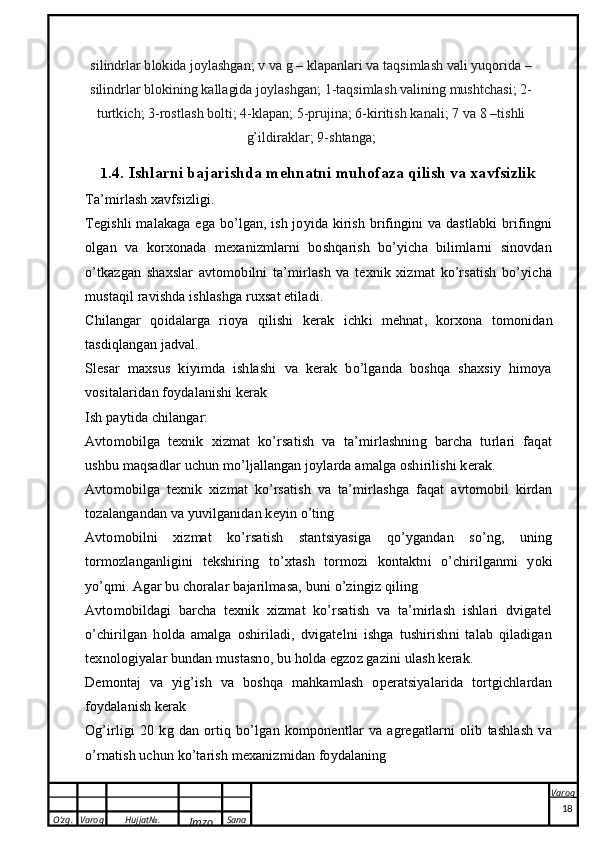 O’zg. Varoq Hujjat№.
Imzo Sana Varoq
 silind	rlar blokida  joylashg	an;  v  	va  g  	–  	klap	anlari  va  taq	sim	lash  	vali  	yuqorida  	–	
silind	rlar
 	blokining  	kallagida  	joylashgan;  1-taq	sim	lash  	valining  	mu	shtchasi;  2-	
turtk	ich;
 3-ro	stlash  	bolti;  4-	klap	an;  5-prujin	a;  6-kiritish  	kanali;  	7  	va  	8  	–t	ishli	
g’ildira	klar;
 	9-shtanga;
1 .4. Ishlarni bajarishda mehnatni muhofaza qilish va xavfsizlik
Ta’mirlash xavfsizligi.
Tegishli  malakaga ega bo’lgan, ish joyida kirish brifingini va dastlabki  brifingni
olgan   va   korxonada   mexanizmlarni   boshqarish   bo’yicha   bilimlarni   sinovdan
o’tkazgan   shaxslar   avtomobilni   ta’mirlash   va   texnik   xizmat   ko’rsatish   bo’yicha
mustaqil ravishda ishlashga ruxsat etiladi.
Chilangar   qoidalarga   rioya   qilishi   kerak   ichki   mehnat ,   korxona   tomonidan
tasdiqlangan jadval.
Slesar   maxsus   kiyimda   ishlashi   va   kerak   bo’lganda   boshqa   shaxsiy   himoya
vositalaridan foydalanishi kerak
Ish paytida chilangar:
Avtomobilga   texnik   xizmat   ko’rsatish   va   ta’mirlashning   barcha   turlari   faqat
ushbu maqsadlar uchun mo’ljallangan joylarda amalga oshirilishi kerak.
Avtomobilga   texnik   xizmat   ko’rsatish   va   ta’mirlashga   faqat   avtomobil   kirdan
tozalangandan va yuvilganidan keyin o’ting
Avtomobilni   xizmat   ko’rsatish   stantsiyasiga   qo’ygandan   so’ng,   uning
tormozlanganligini   tekshiring   to’xtash   tormozi   kontaktni   o’chirilganmi   yoki
yo’qmi. Agar bu choralar bajarilmasa, buni o’zingiz qiling
Avtomobildagi   barcha   texnik   xizmat   ko’rsatish   va   ta’mirlash   ishlari   dvigatel
o’chirilgan   holda   amalga   oshiriladi,   dvigatelni   ishga   tushirishni   talab   qiladigan
texnologiyalar bundan mustasno, bu holda egzoz gazini ulash kerak.
Demontaj   va   yig’ish   va   boshqa   mahkamlash   operatsiyalarida   tortgichlardan
foydalanish kerak
Og’irligi   20   kg   dan   ortiq   bo’lgan   komponentlar   va   agregatlarni   olib   tashlash   va
o’rnatish uchun ko’tarish mexanizmidan foydalaning
18 