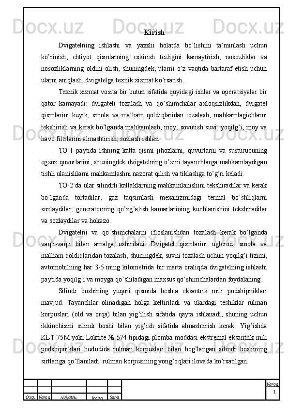 O’zg. Varoq Hujjat№.
Imzo Sana Varoq
  Kirish
Dvigatelning   ishlashi   va   yaxshi   holatda   bo’lishini   ta’minlash   uchun
ko’rinish ,   ehtiyot   qismlarning   eskirish   tezligini   kamaytirish,   nosozliklar   va
nosozliklarning   oldini   olish,   shuningdek,   ularni   o’z   vaqtida   bartaraf   etish   uchun
ularni aniqlash, dvigatelga texnik xizmat ko’rsatish.
Texnik xizmat   vosita bir butun sifatida quyidagi ishlar va operatsiyalar bir
qator   kamayadi:   dvigateli   tozalash   va   qo’shimchalar   axloqsizlikdan,   dvigatel
qismlarini   kuyik,   smola   va   malham   qoldiqlaridan   tozalash;   mahkamlagichlarni
tekshirish va kerak bo’lganda mahkamlash; moy, sovutish suvi, yoqilg’i, moy va
havo filtrlarini almashtirish; sozlash ishlari. 
TO-1   paytida   ishning   katta   qismi   jihozlarni,   quvurlarni   va   susturucuning
egzoz quvurlarini, shuningdek dvigatelning o’zini tayanchlarga mahkamlaydigan
tishli ulanishlarni mahkamlashni nazorat qilish va tiklashga to’g’ri keladi. 
TO-2 da ular silindrli kallaklarning mahkamlanishini tekshiradilar va kerak
bo’lganda   tortadilar,   gaz   taqsimlash   mexanizmidagi   termal   bo’shliqlarni
sozlaydilar,   generatorning   qo’zg’alish   kamarlarining   kuchlanishini   tekshiradilar
va sozlaydilar va hokazo.
Dvigatelni   va   qo’shimchalarni   ifloslanishdan   tozalash   kerak   bo’lganda
vaqti-vaqti   bilan   amalga   oshiriladi.   Dvigatel   qismlarini   uglerod,   smola   va
malham qoldiqlaridan tozalash, shuningdek, suvni tozalash uchun  yoqilg’i tizimi ,
avtomobilning har  3-5 ming kilometrida bir  marta oraliqda dvigatelning ishlashi
paytida yoqilg’i va moyga qo’shiladigan maxsus qo’shimchalardan foydalaning.
Silindr   boshining   yuqori   qismida   beshta   eksantrik   mili   podshipniklari
mavjud.   Tayanchlar   olinadigan   holga   keltiriladi   va   ulardagi   teshiklar   rulman
korpuslari   (old   va   orqa)   bilan   yig’ilish   sifatida   qayta   ishlanadi,   shuning   uchun
ikkinchisini   silindr   boshi   bilan   yig’ish   sifatida   almashtirish   kerak.   Yig’ishda
KLT-75M yoki Loktite № 574 tipidagi plomba moddasi ekstremal eksantrik mili
podshipniklari   hududida   rulman   korpuslari   bilan   bog’langan   silindr   boshining
sirtlariga qo’llaniladi. rulman korpusining yong’oqlari ilovada ko’rsatilgan.
1