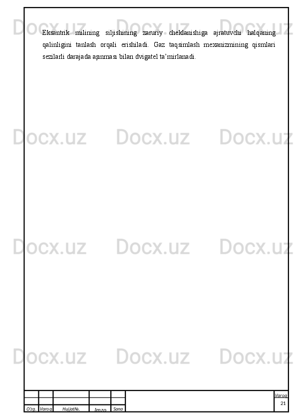 O’zg. Varoq Hujjat№.
Imzo Sana Varoq
 Eksantrik   milining   siljishining   zaruriy   cheklanishiga   ajratuvchi   halqaning
qalinligini   tanlash   orqali   erishiladi.   Gaz   taqsimlash   mexanizmining   qismlari
sezilarli darajada aşınması bilan dvigatel ta’mirlanadi.
21 