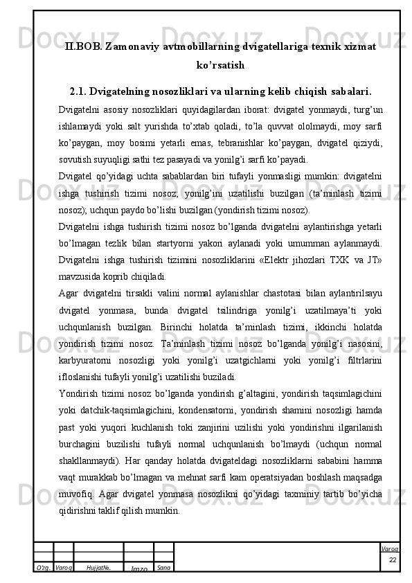 O’zg. Varoq Hujjat№.
Imzo Sana Varoq
 II.BOB. Zamonaviy avtmobillarning dvigatellariga texnik xizmat
ko’rsatish
2.1. Dvigatelning nosozliklari va ularning kelib chiqish sabalari .
Dvigatelni   asosiy   nosozliklari   q uyidagilardan   iborat:   dvigatel   yonmaydi,   turg’un
ishlamaydi   yoki   salt   yurishda   to’xtab   qoladi,   to’la   quvvat   ololmaydi,   moy   sarfi
ko’paygan,   moy   bosimi   yetarli   emas,   tebranishlar   ko’paygan,   dvigatel   qiziydi,
sovutish suyuqligi sathi tez pasayadi va yonilg’i sarfi ko’payadi.
Dvigatel   qo’yidagi   uchta   sabablardan   biri   tufayli   yonmasligi   mumkin:   dvigatelni
ishga   tushirish   tizimi   nosoz;   yonilg’ini   uzatilishi   buzilgan   (ta’minlash   tizimi
nosoz); uchqun paydo bo’lishi buzilgan (yondirish tizimi nosoz).
Dvigatelni   ishga   tushirish   tizimi   nosoz   bo’lganda   dvigatelni   aylantirishga   yetarli
bo’lmagan   tezlik   bilan   startyorni   yakori   aylanadi   yoki   umumman   aylanmaydi.
Dvigatelni   ishga   tushirish   tizimini   nosozliklarini   «Elektr   jihozlari   TXK   va   JT»
mavzusida koprib chiqiladi. 
Agar   dvigatelni   tirsakli   valini   normal   aylanishlar   chastotasi   bilan   aylantirilsayu
dvigatel   yonmasa,   bunda   dvigatel   tsilindriga   yonilg’i   uzatilmaya’ti   yoki
uchqunlanish   buzilgan.   Birinchi   holatda   ta’minlash   tizimi,   ikkinchi   holatda
yondirish   tizimi   nosoz.   Ta’minlash   tizimi   nosoz   bo’lganda   yonilg’i   nasosini,
karbyuratorni   nosozligi   yoki   yonilg’i   uzatgichlarni   yoki   yonilg’i   filtrlarini
ifloslanishi tufayli yonilg’i uzatilishi buziladi. 
Yondirish   tizimi   nosoz   bo’lganda   yondirish   g’altagini,   yondirish   taqsimlagichini
yoki   datchik-taqsimlagichini,   kondensatorni,   yondirish   shamini   nosozligi   hamda
past   yoki   yuqori   kuchlanish   toki   zanjirini   uzilishi   yoki   yondirishni   ilgarilanish
burchagini   buzilishi   tufayli   normal   uchqunlanish   bo’lmaydi   (uchqun   normal
shakllanmaydi).   Har   qanday   holatda   dvigateldagi   nosozliklarni   sababini   hamma
vaqt murakkab bo’lmagan va mehnat sarfi kam operatsiyadan boshlash maqsadga
muvofiq.   Agar   dvigatel   yonmasa   nosozlikni   qo’yidagi   taxminiy   tartib   bo’yicha
qidirishni taklif qilish mumkin.
22 