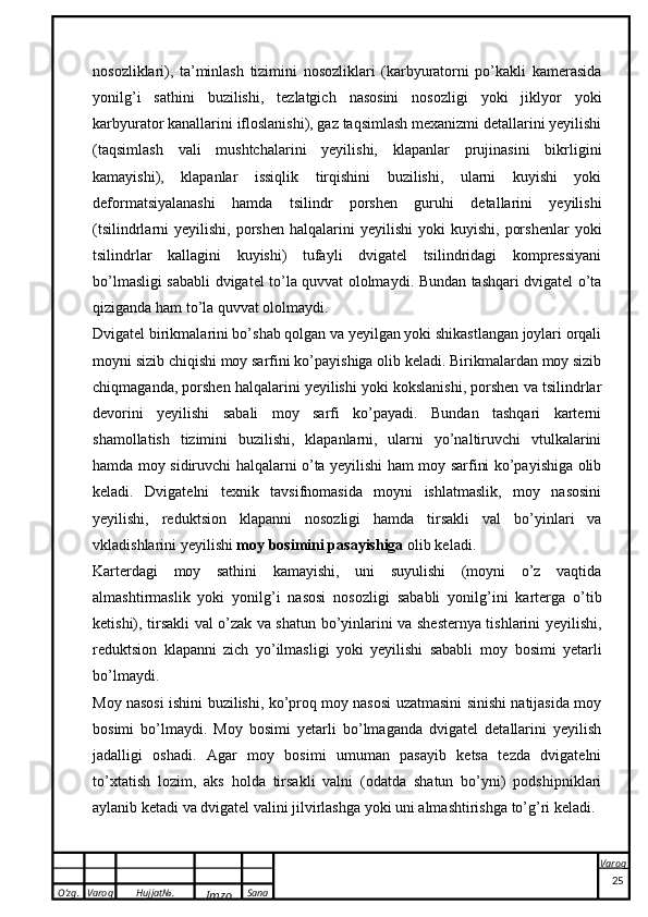 O’zg. Varoq Hujjat№.
Imzo Sana Varoq
 nosozliklari),   ta’minlash   tizimini   nosozliklari   (karbyuratorni   po’kakli   kamerasida
yonilg’i   sathini   buzilishi,   tezlatgich   nasosini   nosozligi   yoki   jiklyor   yoki
karbyurator kanallarini ifloslanishi), gaz taqsimlash mexanizmi detallarini yeyilishi
(taqsimlash   vali   mushtchalarini   yeyilishi,   klapanlar   prujinasini   bikrligini
kamayishi),   klapanlar   issiqlik   tirqishini   buzilishi,   ularni   kuyishi   yoki
deformatsiyalanashi   hamda   tsilindr   porshen   guruhi   detallarini   yeyilishi
(tsilindrlarni   yeyilishi,  porshen  halqalarini  yeyilishi  yoki  kuyishi,   porshenlar   yoki
tsilindrlar   kallagini   kuyishi)   tufayli   dvigatel   tsilindridagi   kompressiyani
bo’lmasligi sababli   dvigatel to’la quvvat ololmaydi . Bundan tashqari dvigatel o’ta
qiziganda ham to’la quvvat ololmaydi. 
Dvigatel birikmalarini bo’shab qolgan va yeyilgan yoki shikastlangan joylari orqali
moyni sizib chiqishi moy sarfini ko’payishiga olib keladi. Birikmalardan moy sizib
chiqmaganda, porshen halqalarini yeyilishi yoki kokslanishi, porshen va tsilindrlar
devorini   yeyilishi   sabali   moy   sarfi   ko’payadi.   Bundan   tashqari   karterni
shamollatish   tizimini   buzilishi,   klapanlarni,   ularni   yo’naltiruvchi   vtulkalarini
hamda moy sidiruvchi halqalarni o’ta yeyilishi ham moy sarfini ko’payishiga olib
keladi.   Dvigatelni   texnik   tavsifnomasida   moyni   ishlatmaslik,   moy   nasosini
yeyilishi,   reduktsion   klapanni   nosozligi   hamda   tirsakli   val   bo’yinlari   va
vkladishlarini yeyilishi  moy bosimini pasayishiga  olib keladi. 
Karterdagi   moy   sathini   kamayishi,   uni   suyulishi   (moyni   o’z   vaqtida
almashtirmaslik   yoki   yonilg’i   nasosi   nosozligi   sababli   yonilg’ini   karterga   o’tib
ketishi), tirsakli val o’zak va shatun bo’yinlarini va shesternya tishlarini yeyilishi,
reduktsion   klapanni   zich   yo’ilmasligi   yoki   yeyilishi   sababli   moy   bosimi   yetarli
bo’lmaydi. 
Moy nasosi ishini buzilishi, ko’proq moy nasosi uzatmasini sinishi natijasida moy
bosimi   bo’lmaydi.   Moy   bosimi   yetarli   bo’lmaganda   dvigatel   detallarini   yeyilish
jadalligi   oshadi.   Agar   moy   bosimi   umuman   pasayib   ketsa   tezda   dvigatelni
to’xtatish   lozim,   aks   holda   tirsakli   valni   (odatda   shatun   bo’yni)   podshipniklari
aylanib ketadi va dvigatel valini jilvirlashga yoki uni almashtirishga to’g’ri keladi.
25 