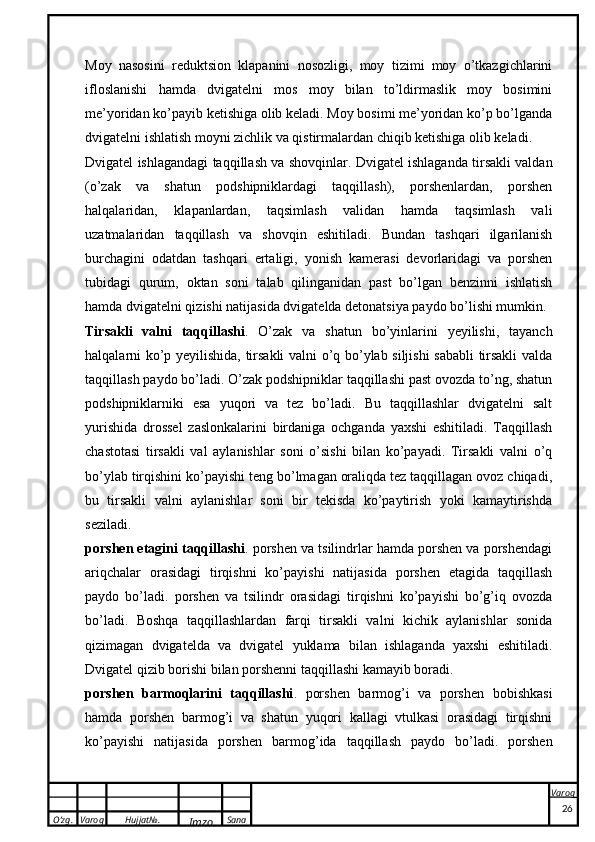 O’zg. Varoq Hujjat№.
Imzo Sana Varoq
 Moy   nasosini   reduktsion   klapanini   nosozligi,   moy   tizimi   moy   o’tkazgichlarini
ifloslanishi   hamda   dvigatelni   mos   moy   bilan   to’ldirmaslik   moy   bosimini
me’yoridan ko’payib ketishiga olib keladi. Moy bosimi me’yoridan ko’p bo’lganda
dvigatelni ishlatish moyni zichlik va qistirmalardan chiqib ketishiga olib keladi.
Dvigatel ishlagandagi taqqillash va shovqinlar . Dvigatel ishlaganda tirsakli valdan
(o’zak   va   shatun   podshipniklardagi   taqqillash),   porshenlardan,   porshen
halqalaridan,   klapanlardan,   taqsimlash   validan   hamda   taqsimlash   vali
uzatmalaridan   taqqillash   va   shovqin   eshitiladi.   Bundan   tashqari   ilgarilanish
burchagini   odatdan   tashqari   ertaligi,   yonish   kamerasi   devorlaridagi   va   porshen
tubidagi   qurum,   oktan   soni   talab   qilinganidan   past   bo’lgan   benzinni   ishlatish
hamda dvigatelni qizishi natijasida dvigatelda detonatsiya paydo bo’lishi mumkin.
Tirsakli   valni   taqqillashi .   O’zak   va   shatun   bo’yinlarini   yeyilishi,   tayanch
halqalarni ko’p yeyilishida, tirsakli valni o’q bo’ylab siljishi sababli  tirsakli valda
taqqillash paydo bo’ladi. O’zak podshipniklar taqqillashi past ovozda to’ng, shatun
podshipniklarniki   esa   yuqori   va   tez   bo’ladi.   Bu   taqqillashlar   dvigatelni   salt
yurishida   drossel   zaslonkalarini   birdaniga   ochganda   yaxshi   eshitiladi.   Taqqillash
chastotasi   tirsakli   val   aylanishlar   soni   o’sishi   bilan   ko’payadi.   Tirsakli   valni   o’q
bo’ylab tirqishini ko’payishi teng bo’lmagan oraliqda tez taqqillagan ovoz chiqadi,
bu   tirsakli   valni   aylanishlar   soni   bir   tekisda   ko’paytirish   yoki   kamaytirishda
seziladi.
porshen etagini taqqillashi . porshen va tsilindrlar hamda porshen va porshendagi
ariqchalar   orasidagi   tirqishni   ko’payishi   natijasida   porshen   etagida   taqqillash
paydo   bo’ladi.   porshen   va   tsilindr   orasidagi   tirqishni   ko’payishi   bo’g’iq   ovozda
bo’ladi.   Boshqa   taqqillashlardan   farqi   tirsakli   valni   kichik   aylanishlar   sonida
qizimagan   dvigatelda   va   dvigatel   yuklama   bilan   ishlaganda   yaxshi   eshitiladi.
Dvigatel qizib borishi bilan porshenni taqqillashi kamayib boradi. 
porshen   barmoqlarini   taqqillashi .   porshen   barmog’i   va   porshen   bobishkasi
hamda   porshen   barmog’i   va   shatun   yuqori   kallagi   vtulkasi   orasidagi   tirqishni
ko’payishi   natijasida   porshen   barmog’ida   taqqillash   paydo   bo’ladi.   porshen
26 