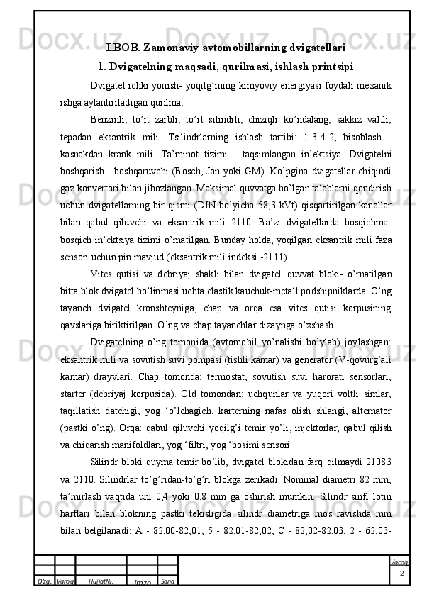 O’zg. Varoq Hujjat№.
Imzo Sana Varoq
 I.BOB. Zamonaviy avtomobillarning dvigatellari
1. Dvigatelning maqsadi, qurilmasi, ishlash printsipi
Dvigatel   ichki yonish - yoqilg’ining kimyoviy energiyasi  foydali mexanik
ishga aylantiriladigan qurilma.
Benzinli,   to’rt   zarbli,   to’rt   silindrli,   chiziqli   ko’ndalang,   sakkiz   valfli,
tepadan   eksantrik   mili .   Tsilindrlarning   ishlash   tartibi:   1-3-4-2,   hisoblash   -
kasnakdan   krank   mili .   Ta’minot   tizimi   -   taqsimlangan   in’ektsiya .   Dvigatelni
boshqarish  -  boshqaruvchi  (Bosch,  Jan   yoki   GM).  Ko’pgina   dvigatellar  chiqindi
gaz konvertori bilan jihozlangan. Maksimal quvvatga bo’lgan talablarni qondirish
uchun   dvigatellarning   bir   qismi   (DIN   bo’yicha   58,3   kVt)   qisqartirilgan   kanallar
bilan   qabul   qiluvchi   va   eksantrik   mili   2110.   Ba’zi   dvigatellarda   bosqichma-
bosqich in’ektsiya tizimi o’rnatilgan. Bunday holda, yoqilgan   eksantrik mili   faza
sensori uchun pin mavjud (eksantrik mili indeksi -2111).
Vites   qutisi   va   debriyaj   shakli   bilan   dvigatel   quvvat   bloki -   o’rnatilgan
bitta blok  dvigatel bo’linmasi  uchta elastik kauchuk-metall podshipniklarda. O’ng
tayanch   dvigatel   kronshteyniga,   chap   va   orqa   esa   vites   qutisi   korpusining
qavslariga biriktirilgan. O’ng va chap tayanchlar dizaynga o’xshash.
Dvigatelning   o’ng   tomonida   (avtomobil   yo’nalishi   bo’ylab)   joylashgan:
eksantrik mili va sovutish suvi pompasi (tishli kamar) va generator (V-qovurg’ali
kamar)   drayvlari.   Chap   tomonda:   termostat,   sovutish   suvi   harorati   sensorlari,
starter   (debriyaj   korpusida).   Old   tomondan:   uchqunlar   va   yuqori   voltli   simlar,
taqillatish   datchigi,   yog   ‘o’lchagich,   karterning   nafas   olish   shlangi,   alternator
(pastki   o’ng).   Orqa:   qabul   qiluvchi   yoqilg’i   temir   yo’li ,   injektorlar,   qabul   qilish
va chiqarish manifoldlari, yog ‘filtri, yog ‘bosimi sensori.
Silindr   bloki   quyma   temir   bo’lib,   dvigatel   blokidan   farq   qilmaydi   21083
va   2110.   Silindrlar   to’g’ridan-to’g’ri   blokga   zerikadi.   Nominal   diametri   82   mm,
ta’mirlash   vaqtida   uni   0,4   yoki   0,8   mm   ga   oshirish   mumkin.   Silindr   sinfi   lotin
harflari   bilan   blokning   pastki   tekisligida   silindr   diametriga   mos   ravishda   mm
bilan   belgilanadi:   A   -   82,00-82,01,   5   -   82,01-82,02,   C   -   82,02-82,03,   2   -   62,03-
2