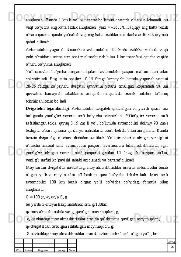 O’zg. Varoq Hujjat№.
Imzo Sana Varoq
 aniqlanadi. Bunda 1 km li yo’lni nazorat bo’limini t vaqtda o’tishi o’lchanadi, bu
vaqt bo’yicha eng katta t e zlik aniqlanadi, yani V=3600/t. Haqiqiy eng katta t e zlik
o’zaro qarama-qarshi yo’nalishdagi eng katta t e zliklarni o’rtacha arifm e tik qiymati
qabul qilinadi.
Avtomobilni   yugurish   dinamikasi   avtomobilni   100   km/s   t e zlikka   e rishish   vaqti
yoki o’rnidan uzatmalarni t e z-t e z almashtirish bilan 1 km masofani qancha vaqtda
o’tishi bo’yicha aniqlanadi. 
Yo’l sin o vl a ri bo’yich a   o ling a n n a tij a l a rni   a vt o m o bilni pasport m a ’lum o tl a ri bil a n
s o lishtiril a di.   Eng   katta   t e zlikni   10-15   foizga   kamayishi   hamda   yugurish   vaqtini
20-25   foizga   ko’payishi   dvigat e l   quvvatini   yetarli   emaligini   koprsatadi   va   uni
quvvatini   kamayish   sabablarini   aniqlash   maqsadida   t e xnik   holatini   to’laroq
t e kshirish lozim bo’ladi.
Dvigat e lni   t e jamkorligi .   Avtomobilni   dvigat e li   qizdirilgan   va   yurish   qismi   soz
bo’lganda   yonilg’ini   nazorat   sarfi   bo’yicha   t e kshiriladi.   YOnilg’ini   nazorat   sarfi
asfaltlangan   t e kis,   quruq   3...5   km   li   yo’l   bo’limida   avtomobilni   doimiy   90   km/s
t e zligida o’zaro qarama-qarshi yo’nalishlarda borib-k e lishi bilan aniqlanadi. Bunda
b e nzin   dvigat e lga   o’lchov   idishidan   uzatiladi.   Yo’l   sinovlarida   olingan   yonilg’ini
o’rtacha   nazorat   sarfi   avtomobilni   pasport   tavsifnomasi   bilan   solishtiriladi,   agar
yonilg’ini   olingan   nazorat   sarfi   pasportdagisidan   10   foizga   ko’paygan   bo’lsa,
yonilg’i sarfini ko’payishi sababi aniqlanadi va bartaraf qilinadi.
Moy sarfini  dvigat e lda navbatdagi  moy almashtirishlar  orasida  avtomobilni  bosib
o’tgan   yo’lida   moy   sarfini   o’lchash   natijasi   bo’yicha   t e kshiriladi.   M o y   s a rfi
a vt o m o bilni   100   k m   b o sib   o’tg a n   yo’li   bo’yich a   qo’yid a gi   f o rmul a   bil a n
a niql a n a di:
G  = 100 ( q
1 - q
2  qq
3 )/ S, g
bu yerd a   G -m o yni Ekspluat ats i o n srfi, g/100 k m;
q
1 -m o y  a lm a shtirishd a  yangi quyilg a n m o y miqd o ri, g;
  q
2 -n a vb a td a gi m o y  a lm a shtirishl a r  o r a sid a  qo’shimch a  quyilg a n m o y miqd o ri;  
q
3 -dvig a t e ld a n to’ k ilg a n ishl a tilg a n m o y miqd o ri, g;
 S-n a vb a td a gi m o y  a lm a shtirishl a r  o r a sid a   a vt o m o bilni b o sib o’tg a n yo’li,  k m.
30 