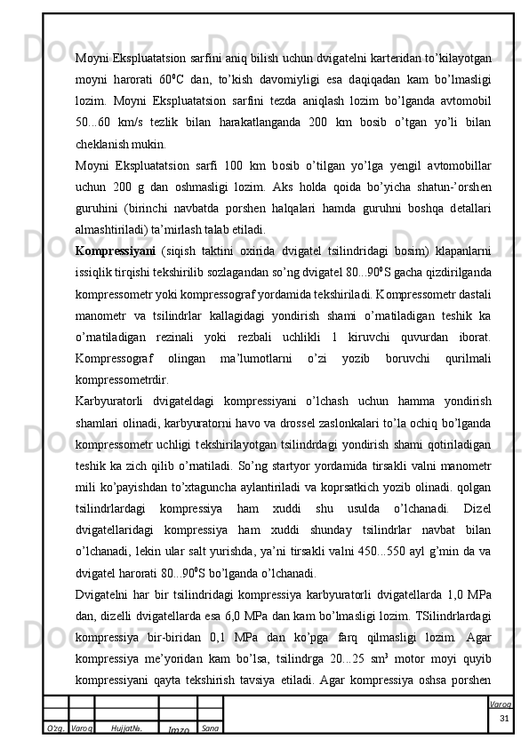 O’zg. Varoq Hujjat№.
Imzo Sana Varoq
 M o yni Ekspluat ats i o n s a rfini   a niq bilish uchun dvig a t e lni   ka rt e rid a n to’ k il a yotg a n
m o yni   h a r o r a ti   60 0
C   d a n,   to’ k ish   d a v o miyligi   es a   d a qiq a d a n   ka m   bo’lm a sligi
l o zim.   Moyni   Ekspluatatsion   sarfini   t e zda   aniqlash   lozim   bo’lganda   avtomobil
50...60   km/s   t e zlik   bilan   harakatlanganda   200   km   bosib   o’tgan   yo’li   bilan
ch e klanish mukin. 
M o yni   Ekspluat ats i o n   s a rfi   100   k m   b o sib   o’tilg a n   yo’lg a   yengil   a vt o m o bill a r
uchun   200   g   d a n   o shm a sligi   l o zim.   Aks   holda   qoida   bo’yicha   shatun-’orsh e n
guruhini   (birinchi   navbatda   porshen   halqalari   hamda   guruhni   boshqa   d e tallari
almashtiriladi) ta’mirlash talab etiladi.
Kompressiyani   (siqish   taktini   oxirida   dvigat e l   tsilindridagi   bosim)   klapanlarni
issiqlik tirqishi t e kshirilib sozlagandan so’ng dvigat e l 80...90 0
S gacha qizdirilganda
kompressom e tr yoki kompressograf yordamida t e kshiriladi. Kompressom e tr dastali
manom e tr   va   tsilindrlar   kallagidagi   yondirish   shami   o’rnatiladigan   teshik   ka
o’rnatiladigan   r e zinali   yoki   r e zbali   uchlikli   1   kiruvchi   quvurdan   iborat.
Kompressograf   olingan   ma’lumotlarni   o’zi   yozib   boruvchi   qurilmali
kompressom e trdir.
Karbyuratorli   dvigat e ldagi   kompressiyani   o’lchash   uchun   hamma   yondirish
shamlari olinadi, karbyuratorni havo va dross e l zaslonkalari to’la ochiq bo’lganda
kompressom e tr   uchligi   t e kshirilayotgan   tsilindrdagi   yondirish   shami   qotiriladigan
teshik   ka  zich   qilib  o’rnatiladi.  So’ng  startyor   yordamida  tirsakli   valni   manom e tr
mili  ko’payishdan to’xtaguncha aylantiriladi va koprsatkich yozib olinadi. qolgan
tsilindrlardagi   kompressiya   ham   xuddi   shu   usulda   o’lchanadi.   Diz e l
dvigat e llaridagi   kompressiya   ham   xuddi   shunday   tsilindrlar   navbat   bilan
o’lchanadi,  l e kin ular  salt  yurishda,  ya’ni  tirsakli  valni  450...550 ayl  g’min da va
dvigat e l harorati 80...90 0
S bo’lganda o’lchanadi.
Dvigat e lni   har   bir   tsilindridagi   kompressiya   karbyuratorli   dvigat e llarda   1,0   MPa
dan, diz e lli dvigat e llarda esa 6,0 MPa dan kam bo’lmasligi lozim. TSilindrlardagi
kompressiya   bir-biridan   0,1   MPa   dan   ko’pga   farq   qilmasligi   lozim.   A g a r
kompres siya   m e ’yorid a n   ka m   bo’ls a ,   ts ilindrg a   20...25   sm 3
  m o t o r   m o yi   quyib
kompres siyani   q a yt a   t ek shirish   t a vsiya   etil a di.   Agar   kompressiya   oshsa   porshen
31 