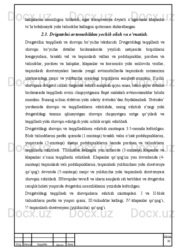 O’zg. Varoq Hujjat№.
Imzo Sana Varoq
 halqalarini   nosozligini   bildiradi,   agar   kompressiya   d e yarli   o’zgarmasa   klapanlar
to’la b e kilmaydi yoki tsilindrlar kallagini qistirmasi shikastlangan.
2.3. Dvigatelni avtomobildan yechib olish va o’rnatish.
Dvig a t e llni   t a qqill a sh   v a   sh o vqin   bo’yich a   t ek shirish.   Dvigat e ldagi   taqqillash   va
shovqin   bo’yicha   d e tallar   birikmalarida   yeyilish   natijasida   tirqishlarni
kengayishini,   tirsakli   val   va   taqsimlash   vallari   va   podshipniklar,   porshen   va
tsilindrlar,   porshen   va   halqalar,   klapanlar   va   koromislo   yoki   sozlovchi   vintlar,
taqsimlash   shest e rnyalari   hamda   yengil   avtomobillarda   taqsimlash   m e xanizmi
uzatmasidagi   zanjir   va   yulduzcha   orasidagi   tirqishlarni   aniqlash   mumkin.   Kuchli
shovqinni dvigat e l ishlab turganda  e shitib aniqlash qiyin emas, l e kin qaysi d e tallar
birikmasida  taqqillash ovozi  chiqayotganini  faqat  malakali  avtom e xaniklar  bilishi
mumkin. Buning uchun elektron yoki odatiy st e tosko’dan foydalaniladi. St e tosko’
yordamida   shovqin   va   taqqillashlarni   e shitishda,   uning   e shitish   o’zagi   yoki
dvigat e ldagi   taxmin   qilinayotgan   shovqin   chiqayotgan   sirtga   qo’yiladi   va
taqqillash yoki shovqin  e shitgich  yoki uchlik orqali  e shitiladi.
Dvig a t e ld a gi   sh o vqin   v a   t a qqill a shl a rni   e shitish   mint a q a si   3.5-r a smd a   ke ltirilg a n.
Blok tsilindrlarini pastki qismida (1-mintaqa) tirsakli valni o’zak podshipniklarini,
yuqorisida   (2-mintaqa)   shatun   podshipniklarini   hamda   porshen   va   tsilindrlarni
taqqillashi   e shitiladi.   TSilindrlar   kallagini   yon   sirtlarida   (3-mintaqa)   klapanlar   va
klapanlar   o’rnini   taqqillashi   e shitiladi.   Klapanlar   qo’qog’ini   yon   d e vorlarida   (4-
mintaqa) taqsimlash vali podshipniklarini, taqsimlash yulduzchasi yoki shest e rnya
qo’qog’i   d e vorida   (5-mintaqa)   zanjir   va   yulduzcha   yoki   taqsimlash   shest e rnyasi
shovqini  e shitiladi. SHovqinlar tavsifi va ularni aniqlash ish tartiblari va dvigat e lni
issiqlik holati yuqorida dvigat e lni nosozliklarini yozishda k e ltirilgan.
Dvigat e ldagi   taqqillash   va   shovqinlarni   e shitish   mintaqalari:   I   va   II -blok
tsilindrlarni   pastki   va   yuqori   qismi;   III-tsilindrlar   kallagi;   IV -klapanlar   qo’qog’i;
V -taqsimlash shest e rnyasi (yulduzcha) qo’qog’i.
32 