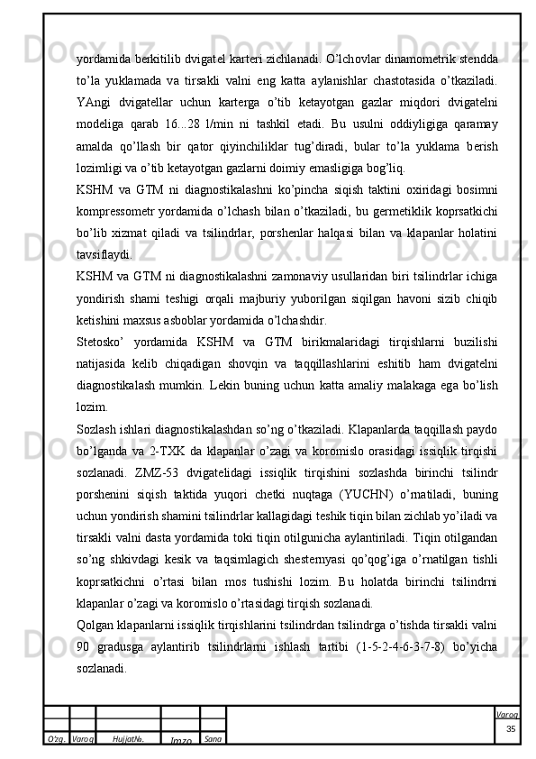 O’zg. Varoq Hujjat№.
Imzo Sana Varoq
 yordamida b e rkitilib dvigat e l kart e ri zichlanadi. O’lch o vl a r din a m o m e tri k   st e ndd a
to’l a   yu k l a m a d a   v a   tirs ak li   v a lni   eng   ka tt a   a yl a nishl a r   ch a st o t a sid a   o’t ka zil a di.
YAngi   dvig a t e ll a r   uchun   ka rt e rg a   o’tib   ke t a yotg a n   g a zl a r   miqd o ri   dvig a t e lni
m o d e lig a   q a r a b   16...28   l / min   ni   t a sh k il   et a di.   Bu   usulni   oddiyligiga   qaramay
amalda   qo’llash   bir   qator   qiyinchiliklar   tug’diradi,   bular   to’la   yuklama   b e rish
lozimligi va o’tib k e tayotgan gazlarni doimiy emasligiga bog’liq.
KSHM   va   GTM   ni   diagnostikalashni   ko’pincha   siqish   taktini   oxiridagi   bosimni
kompressom e tr  yordamida  o’lchash  bilan  o’tkaziladi,  bu  g e rm e tiklik  koprsatkichi
bo’lib   xizmat   qiladi   va   tsilindrlar,   porshenlar   halqasi   bilan   va   klapanlar   holatini
tavsiflaydi.
KSHM va GTM ni diagnostikalashni  zamonaviy usullaridan biri tsilindrlar ichiga
yondirish   shami   t e shigi   orqali   majburiy   yuborilgan   siqilgan   havoni   sizib   chiqib
ketishini maxsus asboblar yordamida o’lchashdir.
St e tosko’   yordamida   KSHM   va   GTM   birikmalaridagi   tirqishlarni   buzilishi
natijasida   k e lib   chiqadigan   shovqin   va   taqqillashlarini   e shitib   ham   dvigat e lni
diagnostikalash   mumkin.   L ek in   buning   uchun   ka tt a   a m a liy   m a l aka g a   eg a   bo’lish
l o zim. 
S o zl a sh ishl a ri di a gn o sti ka l a shd a n so’ng o’t ka zil a di. Klapanlarda taqqillash paydo
bo’lganda   va   2-TXK   da   klapanlar   o’zagi   va   koromislo   orasidagi   issiqlik   tirqishi
sozlanadi.   ZMZ-53   dvigat e lidagi   issiqlik   tirqishini   sozlashda   birinchi   tsilindr
porshenini   siqish   taktida   yuqori   ch e tki   nuqtaga   (YUCHN)   o’rnatiladi,   buning
uchun yondirish shamini tsilindrlar kallagidagi t e shik tiqin bilan zichlab yo’iladi va
tirsakli valni dasta yordamida toki tiqin otilgunicha aylantiriladi. Tiqin otilgandan
so’ng   shkivdagi   kesik   va   taqsimlagich   shest e rnyasi   qo’qog’iga   o’rnatilgan   tishli
koprsatkichni   o’rtasi   bilan   mos   tushishi   lozim.   Bu   holatda   birinchi   tsilindrni
klapanlar o’zagi va koromislo o’rtasidagi tirqish sozlanadi.
Qolgan klapanlarni issiqlik tirqishlarini tsilindrdan tsilindrga o’tishda tirsakli valni
90   gradusga   aylantirib   tsilindrlarni   ishlash   tartibi   (1-5-2-4-6-3-7-8)   bo’yicha
sozlanadi. 
35 