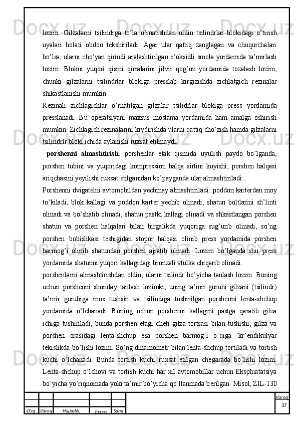 O’zg. Varoq Hujjat№.
Imzo Sana Varoq
 lozim.   Gilz a l a rni   ts ilindrg a   to’l a   o’rn a tishd a n   o ldin   ts ilindrl a r   bl ok id a gi   o’tirish
uyal a ri   h o l a ti   o bd o n   t ek shiril a di.   Agar   ular   qattiq   zanglagan   va   chuqurchalari
bo’lsa, ularni cho’yan qirindi aralashtirilgan   e ’oksidli smola yordamida ta’mirlash
lozim.   Blokni   yuqori   qismi   qirralarini   jilvir   qog’oz   yordamida   tozalash   lozim,
chunki   gilzalarni   tsilindrlar   blokiga   presslab   kirgizishda   zichlatgich   r e zinalar
shikastlanishi mumkin.
R e zin a li   zichl a gichl a r   o’rn a tilg a n   gilz a l a r   ts ilidrl a r   bl ok ig a   press   yord a mid a
pressl a n a di.   Bu   operatsiyani   maxsus   moslama   yordamida   ham   amalga   oshirish
mumkin. Zichlagich r e zinalarini kiydirishda ularni qattiq cho’zish hamda gilzalarni
tsilindrlr bloki ichida aylanishi ruxsat etilmaydi.
  porshenni   almashtirish .   porshenlar   e tak   qismida   uyulish   paydo   bo’lganda,
porshen   tubini   va   yuqoridagi   kompression   halqa   sirtini   kuyishi,   porshen   halqasi
ariqchasini yeyilishi ruxsat etilganidan ko’payganda ular almashtiriladi. 
Porshenni dvigat e lni avtomobildan yechmay almashtiriladi: poddon kart e rdan moy
to’kiladi,   blok   kallagi   va   poddon   kart e r   yechib   olinadi,   shatun   boltlarini   sh’linti
olinadi va bo’shatib olinadi, shatun pastki kallagi olinadi va shkastlangan porshen
shatun   va   porshen   halqalari   bilan   birgalikda   yuqoriga   sug’urib   olinadi,   so’ng
porshen   bobishkasi   t e shigidan   stopor   halqasi   olinib   press   yordamida   porshen
barmog’i   olinib   shatundan   porshen   ajratib   olinadi.   Lozim   bo’lganda   shu   press
yordamida shatunni yuqori kallagidagi bronzali vtulka chiqarib olinadi.
porshenl a rni   a lm a shtirishd a n   o ldin, ul a rni   ts ilindr  bo’yich a   t a nl a sh l o zim. Buning
uchun   porshenni   shunday   tanlash   lozimki,   uning   ta’mir   guruhi   gilzani   (tsilindr)
ta’mir   guruhiga   mos   tushsin   va   tsilindrga   tushirilgan   porshenni   l e nta-shchup
yordamida   o’lchanadi.   Buning   uchun   porshenni   kallagini   pastga   qaratib   gilza
ichiga   tushiriladi,   bunda   porshen   e tagi   ch e ti   gilza   tortsasi   bilan   tushishi,   gilza   va
porshen   orasidagi   l e nta-shchup   esa   porshen   barmog’i   o’qiga   ‘kr’ e ndikulyar
t e kislikda bo’lishi lozim. So’ng din a m o m e tr bil a n l e nt a -shchup t o rtil a di v a   t o rtish
k uchi   o’lch a n a di.   Bunda   tortish   kuchi   ruxsat   etilgan   chegarada   bo’lishi   lozim.
L e nta-shchup   o’lchovi   va tortish  kuchi  har   xil   avtomobillar   uchun  Ekspluatatsiya
bo’yicha yo’riqnomada yoki ta’mir bo’yicha qo’llanmada b e rilgan. Mis o l, ZIL-130
37 