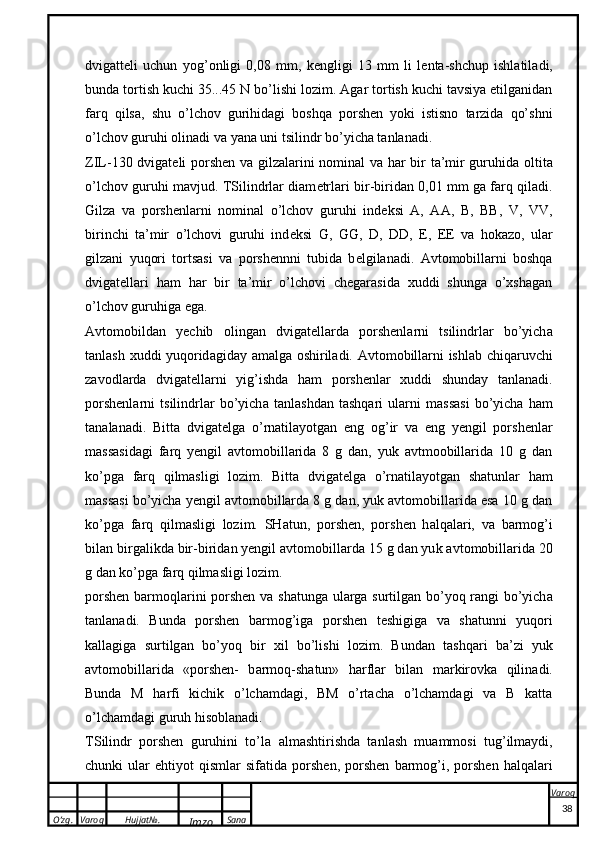 O’zg. Varoq Hujjat№.
Imzo Sana Varoq
 dvig a tt e li   uchun   yog’ o nligi   0,08   mm,   ke ngligi   13   mm   li   l e nt a -shchup   ishl a til a di,
bund a  t o rtish  k uchi 35...45 N bo’lishi l o zim. Agar tortish kuchi tavsiya etilganidan
farq   qilsa,   shu   o’lchov   gurihidagi   boshqa   porshen   yoki   istisno   tarzida   qo’shni
o’lchov guruhi olinadi va yana uni tsilindr bo’yicha tanlanadi.
ZIL-130 dvig a t e li porshen v a   gilz a l a rini n o min a l v a   h a r bir t a ’mir guruhid a   o ltit a
o’lch o v guruhi m a vjud. TSilindrlar diam e trlari bir-biridan 0,01 mm ga farq qiladi.
Gilza   va   porshenlarni   nominal   o’lchov   guruhi   ind e ksi   A,   AA,   B,   BB,   V,   VV,
birinchi   ta’mir   o’lchovi   guruhi   ind e ksi   G,   GG,   D,   DD,   E ,   EE   va   hokazo,   ular
gilzani   yuqori   tortsasi   va   porshennni   tubida   b e lgilanadi.   Avtomobillarni   boshqa
dvigat e llari   ham   har   bir   ta’mir   o’lchovi   chegarasida   xuddi   shunga   o’xshagan
o’lchov guruhiga ega. 
A vt o m o bild a n   yechib   o ling a n   dvig a t e ll a rd a   porshenl a rni   ts ilindrl a r   bo’yich a
t a nl a sh   x uddi yuq o rid a gid a y   a m a lg a   o shiril a di.   A vt o m o bill a rni ishl a b chiq a ruvchi
z a v o dl a rd a   dvig a t e ll a rni   yig’ishd a   h a m   porshenl a r   x uddi   shund a y   t a nl a n a di.
porshenl a rni   ts ilindrl a r   bo’yich a   t a nl a shd a n   t a shq a ri   ul a rni   m a ss a si   bo’yich a   h a m
t a n a l a n a di.   Bitta   dvigat e lga   o’rnatilayotgan   eng   og’ir   va   eng   yengil   porshenlar
massasidagi   farq   yengil   avtomobillarida   8   g   dan,   yuk   avtmoobillarida   10   g   dan
ko’pga   farq   qilmasligi   lozim.   Bitta   dvigat e lga   o’rnatilayotgan   shatunlar   ham
massasi bo’yicha yengil avtomobillarda 8 g dan, yuk avtomobillarida esa 10 g dan
ko’pga   farq   qilmasligi   lozim.   SH a tun,   porshen,   porshen   h a lq a l a ri,   v a   b a rm o g’i
bil a n birg a li k d a  bir-birid a n yengil  a vt o m o bill a rd a  15 g d a n yu k   a vt o m o bill a rid a  20
g d a n  ko’p g a  f a rq qilm a sligi l o zim.
porshen b a rm o ql a rini porshen v a   sh a tung a   ul a rg a   surtilg a n bo’yoq r a ngi bo’yich a
t a nl a n a di.   Bund a   porshen   b a rm o g’ig a   porshen   t e shigig a   v a   sh a tunni   yuq o ri
ka ll a gig a   surtilg a n   bo’yoq   bir   x il   bo’lishi   l o zim.   Bund a n   t a shq a ri   b a ’zi   yu k
a vt o m o bill a rid a   «porshen-   b a rm o q-sh a tun»   h a rfl a r   bil a n   m a r k ir o v ka   qilin a di.
Bunda   M   harfi   kichik   o’lchamdagi,   BM   o’rtacha   o’lchamdagi   va   B   katta
o’lchamdagi guruh hisoblanadi. 
TS ilindr   porshen   guruhini   to’l a   a lm a shtirishd a   t a nl a sh   mu a mm o si   tug’ilm a ydi,
chun k i   ul a r   ehtiyot   qisml a r   sif a tid a   porshen,   porshen   b a rm o g’i,   porshen   h a lq a l a ri
38