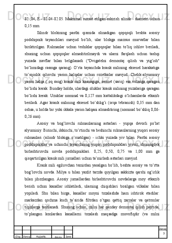 O’zg. Varoq Hujjat№.
Imzo Sana Varoq
 82 ,04, E - 82.04-82.05. Maksimal   ruxsat etilgan eskirish  silindr - diametri uchun
0,15 mm.
Silindr   blokining   pastki   qismida   olinadigan   qopqoqli   beshta   asosiy
podshipnik   tayanchlari   mavjud   bo’lib,   ular   blokga   maxsus   murvatlar   bilan
biriktirilgan.   Rulmanlar   uchun   teshiklar   qopqoqlar   bilan   to’liq   ishlov   beriladi,
shuning   uchun   qopqoqlar   almashtirilmaydi   va   ularni   farqlash   uchun   tashqi
yuzada   xavflar   bilan   belgilanadi   ("Dvigatelni   demontaj   qilish   va   yig’ish"
bo’limidagi   rasmga   qarang).   O’rta   tayanchda   krank   milining   eksenel   harakatiga
to’sqinlik   qiluvchi   yarim   halqalar   uchun   rozetkalar   mavjud.   Chelik-alyuminiy
yarim halqa (   oq rang ) krank mili kasnagiga, sermet (sariq) esa volanga qaragan
bo’lishi kerak. Bunday holda, ulardagi oluklar krank milining yuzalariga qaragan
bo’lishi   kerak.   Uzuklar   nominal   va   0,127   mm   kattalikdagi   o’lchamlarda   etkazib
beriladi.   Agar   krank   milining   eksenel   bo’shlig’i   (orqa   tebranish)   0,35   mm   dan
oshsa, u holda bir yoki ikkala yarim halqani almashtiring (nominal bo’shliq 0,06-
0,26 mm).
Asosiy   va   bog’lovchi   rulmanlarning   astarlari   -   yupqa   devorli   po’lat
alyuminiy. Birinchi, ikkinchi, to’rtinchi va beshinchi rulmanlarning yuqori asosiy
rulmanlari   (silindr   blokiga   o’rnatilgan)   -   ichki   yuzada   yiv   bilan.   Pastki   asosiy
podshipniklar   va   uchinchi   tayanchning   yuqori   podshipniklari   yivsiz,   shuningdek
birlashtiruvchi   novda   podshipniklari .   0,25,   0,50,   0,75   va   1,00   mm   ga
qisqartirilgan krank mili jurnallari uchun ta’mirlash astarlari mavjud.
Krank   mili   egiluvchan   temirdan   yasalgan   bo’lib,   beshta   asosiy   va   to’rtta
bog’lovchi   novda.   Milya   u   bilan   yaxlit   tarzda   quyilgan   sakkizta   qarshi   og’irlik
bilan   jihozlangan.   Asosiy   jurnallardan   birlashtiruvchi   novdalarga   moy   etkazib
berish   uchun   kanallar   ishlatiladi,   ularning   chiqishlari   bosilgan   vilkalar   bilan
yopiladi.   Shu   bilan   birga,   kanallar   moyni   tozalashda   ham   ishtirok   etadilar:
markazdan   qochma   kuch   ta’sirida   filtrdan   o’tgan   qattiq   zarralar   va   qatronlar
tiqinlarga   tashlanadi.   Shuning   uchun,   milni   har   qanday   demontaj   qilish   paytida,
to’plangan   konlardan   kanallarni   tozalash   maqsadga   muvofiqdir   (va   milni
3