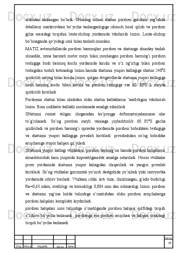 O’zg. Varoq Hujjat№.
Imzo Sana Varoq
 o ldind a n   t a nl a ng a n   bo’l a di.   SHuning   uchun   shatun   porshen   guruhini   yig’ishda
d e tallarni   markirovkasi   bo’yicha   tanlanganligiga   ishonch   hosil   qilish   va   porshen
gilza   orasidagi   tirqishni   l e nta-shchup   yordamida   t e kshirish   lozim.   L e nt a -shchup
bo’lm a g a nd a  qo’yid a gi usul bil a n t a nl a sh mum k in.
MATIZ   avtomobillarida   porshen   barmoqlari   porshen   va   shatunga   shunday   tanlab
olinadiki,   xona   harorati   motor   moyi   bilan   moylangan   porshen   barmog’i   porshen
t e shigiga   bosh   barmoq   kuchi   yordamida   kirishi   va   o’z   og’irligi   bilan   porshen
t e shigidan tushib k e tmasligi  lozim  hamda shatunni  yuqori  kallagiga shatun  240 0
S
qizdirilib natyag bilan kirishi lozim. qolgan dvigat e llarda shatunni yuqori kallagiga
bosh   barmoq   kuchi   bilan   kirishi   va   porshen   t e shigiga   esa   60...80 0
S   li   moyda
qizdirilib kiritiladi. 
Porshenni   sh a tun   bil a n   ul a shd a n   o ldin   sh a tun   ka ll ak l a rini   ‘ a r a ll e ligini   t ek shirish
l o zim. Buni indi ka t o r  ka ll ak li m o sl a m a d a   a m a lg a   o shiril a di.
SH a tunni   ru x s a t   etilg a n   ch e g a r a d a n   ko’p r o qg a   d e f o rm ats iyal a nm a s a   ul a r
to’g’ril a n a di.   So’ng   porshen   moyli   vannaga   joylashtirilib   60...85 0
S   gacha
qizdiriladi   va   porshen   barmog’i   opravka   yordamida   porshen   bobishkasi   t e shigiga
va   shatunni   yuqori   kallagiga   presslab   kiritiladi.   presslashdan   so’ng   bobishka
ariqchasiga stopor halqasi qo’yiladi.
SHatunni yuqori kallagi vtulkasini, porshen barmog’ini hamda porshen halqalarini
almashtirishsh   ham   yuqorida   koprsatilganid e k   amalga   oshiriladi.   N o s o z   vtul ka l a r
press   yord a mid a   sh a tunni   yuq o ri   ka l a gid a n   chiq a ril a di   v a   yangisi   pressl a b
k iritil a di. So’ng vtul ka l a r g o riz o nt a l-yo’nish d a stg o hid a   yo’nil a di yo k i r a zvyort ka
yord a mid a   ishl o v   b e ril a di.   Vtulkani   ichki   sirti   toza,   chizilmagan,   g’adir-budirligi
Ra =0,63  mkm,  ovalliligi  va  konusliligi  0,004  mm  dan  oshmasligi  lozim.  porshen
v a   sh a tunni   yig’m a   h o ld a   ts ilindrg a   o’rn a tishd a n   o ldin   porshen   a riqch a l a rig a
porshen h a lq a l a ri  komplekt i  k iydiril a di.
porshen   halqalari   mos   tsilindrga   o’rnatilganda   porshen   halqasi   qulfidagi   tirqish
o’lchovi bo’yicha tanlanadi., porshenga esa porshen ariqchasi va halqasi orasidagi
tirqish bo’yicha tanlanadi.
39 