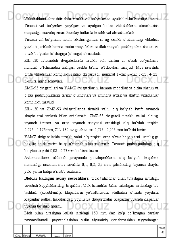 O’zg. Varoq Hujjat№.
Imzo Sana Varoq
 Vkladishlarni almashtirishda tirsakli val bo’yinlarida uyulishlar bo’lmasligi lozim.
Tirsakli   val   bo’yinlari   yoyilgan   va   uyulgan   bo’lsa   vkladishlarni   almashtirish
maqsadga muvofiq emas. Bunday hollarda tirsakli val almashtiriladi.
Tirsakli   val   bo’yinlari   holati   tekshirilgandan   so’ng   kerakli   o’lchamdagi   vkladish
yuviladi, artiladi hamda motor moyi bilan dastlab moylab podshipnikni shatun va
o’zak bo’yinlar to’shagiga (o’rniga) o’rnatiladi.
ZIL-130   avtomobili   dvigatellarida   tirsakli   vali   shatun   va   o’zak   bo’yinlarini
nominal   o’lchamidan   tashqari   beshta   ta’mir   o’lchovlari   mavjud.   Mos   ravishda
oltita   vkladishlar   komplekti   ishlab   chiqariladi:   nominal   1-chi;   2-chi;   3-chi;   4-chi;
5-chi ta’mir o’lchovlari.
ZMZ-53 dvigatellari va YAMZ dvigatellarini hamma modellarida oltita shatun va
o’zak   podshipniklarni   ta’mir   o’lchovlari   va   shuncha   o’zak   va   shatun   vkladishlar
komplekti mavjud.
ZIL-130   v a   ZMZ-53   dvig a t e ll a rid a   tirs ak li   v a lni   o’q   bo’yl a b   lyufti   t a yanch
sh a yb a l a rni   t a nl a sh   bil a n   a niql a n a di.   ZMZ-53   dvigat e li   tirsakli   valini   oldingi
tayanch   tortsasi   va   orqa   tayanch   shaybasi   orasidagi   o’q   bo’ylab   tirqishi
0,075...0,175 mm, ZIL-130 dvigat e lida esa 0,075...0,245 mm bo’lishi lozim.
YAMZ   dvigatellarida   tirsakli   valni   o’q   tirqishi   orqa   o’zak   bo’yinlarni   uzunligiga
bog’liq   holda   yarim   halqa   o’rnatish   bilan   sozlanadi.   Tayanch   podshipnikdagi   o’q
bo’ylab tirqishi 0,08...0,23 mm bo’lishi lozim.
Avtomobillarni   ishlatish   jarayonida   podshipniklarni   o’q   bo’ylab   tirqishini
nominalga   nisbatan   mos   ravishda   0,1;   0,2;   0,3   mm   qalinlikdagi   tayanch   shayba
yoki yarim halqa o’rnatib sozlanadi.
Bloklar   kallagini   asosiy   nosozliklari:   blok   tsilindrlar   bilan   tutashgan   sirtidagi,
sovutish   kopylaklaridagi   tirqishlar,   blok   tsilindrlar   bilan   tutashgan   sirtlardagi   tob
tashlash   (koroblensh),   klapanlarni   yo’naltiruvchi   vtulkalari   o’rnida   yoyilish,
klapanlar sedlosi faskalaridagi yoyilish a chuqurchalar, klapanlar uyasida klapanlar
uyasini bo’shab qolishi.
Blok   bilan   tutashgan   kallak   sirtidagi   150   mm   dan   ko’p   bo’lmagan   darzlar
payvandlanadi.   payvandlashdan   oldin   alyuminiy   qorishmasidan   tayyorlangan
41 