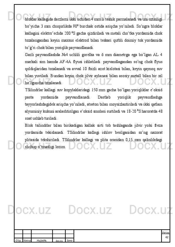 O’zg. Varoq Hujjat№.
Imzo Sana Varoq
 bloklar kallagida darzlarni ikki uchidan 4 mm li teshik parmalanadi va uni uzunligi
bo’yicha 3 mm chuqurlikda 90 0
  burchak ostida ariqcha yo’niladi. So’ngra bloklar
kallagini elektro’echda 200  0
S gacha qizdiriladi va metali cho’tka yordamida chok
tozalangandan   keyin   maxsus   elektrod   bilan   teskari   qutbli   doimiy   tok   yordamida
to’g’ri chok bilan yoriqlik payvandlanadi.
Gazli   payvandlashda   №4   uchlili   gorelka   va   6   mm   diametrga   ega   bo’lgan   AL   4
markali   sim   hamda   AF-4A   flyusi   ishlatiladi.   payvandlagandan   so’ng   chok   flyus
qoldiqlaridan  tozalanadi   va  avval  10  foizli   azot   kislotasi   bilan,  keyin  qaynoq  suv
bilan yuviladi.   Bund a n   ke yin ch ok   jilvir   a yl a n a si  bil a n   a s o siy m e t a ll  bil a n bir   x il
bo’lgunch a  t o z a l a n a di.
TSilindrlar kallagi suv kopylaklaridagi 150 mm gacha bo’lgan yoriqliklar e’oksid
pasta   yordamida   payvandlanadi.   Dastlab   yoriqlik   payvandlashga
tayyorlashdagidek ariqcha yo’niladi, atseton bilan moysizlantiriladi va ikki qatlam
alyuminiy kukuni aralashtirilgan e’oksid smolasi surtiladi va 18-20  0
S haroratda 48
soat ushlab turiladi.
Bl ok   ts ilindrl a r   bil a n   biri ka dig a n   ka ll ak   sirti   t o b   t a shl a g a nd a   jilvir   yo k i   fr e z a
yord a mid a   t ek isl a n a di.   TSilindrlar   kallagi   ishlov   b e rilganidan   so’ng   nazorat
plitasida   t e kshiriladi.   TSilindrlar   kallagi   va   plita   orasidan   0,15   mm   qalinlikdagi
shchup o’tmasligi lozim.
42 