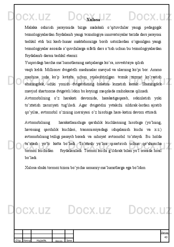O’zg. Varoq Hujjat№.
Imzo Sana Varoq
  Xulosa
Malaka   oshirish   jarayonida   bizga   malakali   o qituvchilar   yangi   pedagogikʻ
texnologiyalardan foydalanib yangi texnologiya innovatsiyalar tarzda dars jarayoni
tashkil   etdi   biz   kasb-hunar   maktabimizga   borib   ustozlardan   o rganilgan   yangi	
ʻ
texnologiyalar asosida o quvchilarga sifatli dars o tish uchun bu texnologiyalardan	
ʻ ʻ
foydalanib darsni tashkil etamiz
Yuqoridagi   barcha   ma’lumotlarning   natijalariga   ko’ra,   investitsiya   qilish  
vaqti   keldi.   Millioner   dvigatelli   mashinalar   mavjud   va   ularning   ko’pi   bor.   Ammo
mashina   juda   ko’p   ketishi   uchun   rejalashtirilgan   texnik   xizmat   ko’rsatish
shuningdek,   ichki   yonish   dvigatelining   holatini   kuzatish   kerak.   Shuningdek
mavjud   shartnoma   dvigateli   lekin   bu   keyingi   maqolada   muhokama   qilinadi.
A v t o m o b i l nin g   o ’ z   ha ra k a ti   d a vo m i d a ,   harakatiga q a ra b ,   s eki n l ati sh   yo ki
t o ’ x t a ti s h   z a r u r i y at i   t u g ’ i l a d i .   A g a r   d v i g at el n i   y e t a k ch i   s i ld ir a k - l a r da n   a jra t i b
q o ’ y i l s a ,   a v t o m o bi l   o ’z i n i n g   i n e r si y asi   o ’ z   hi s ob i g a   h a r a - k a t i ni  d a vom  e t t ir a di . 
A v t o m o bi l n i n g   h a r a k a t l a ni s h i ga   q a r s h i l ik   k uch l a r i ni n g   h i s o b i g a   ( y o ’ l n i n g,
h a vo n i ng   q a r s h i l i k   k u c h la ri ,   t r an s mis s i y a da g i   i s hq a l a n ish   k u ch i   va   x . z .)
a vt o m o bi l n i ng   t ezl i g i   pa s a y ib  b ora d i   v a   n i h o y at   a v t o m o b i l   t o ’ x t a y d i .   B u   h o l d a
t o’ x t a sh   y o ’ li   ka t ta   b o ’l a d i .   T o ’x ta sh   y o ’ l i n i   q i s a rt i r i s h   uc h u n   q o ’ s h i m c h a
t o r m o z   k u c hi d a n       f o y da l an i l a d i .   T or m o z   k u c hi   g ’ i l d i r a k b i l a n   y o’ l  o r a s i d a   hosi l
b o ’ l a di .
Xulosa shuki tormoz tizimi bo’yicha umumiy ma’lumotlarga ega bo’ldim
43