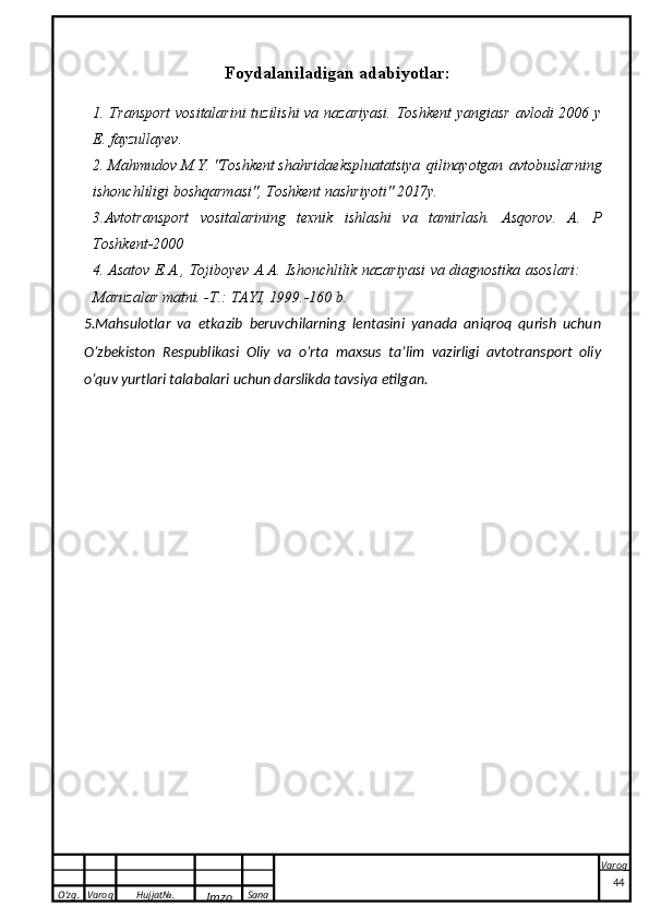 O’zg. Varoq Hujjat№.
Imzo Sana Varoq
 F о ydalaniladigan adabiyotlar:
1. Transport  vositalarini  tuzilishi va nazariyasi. Toshkent  yangiasr avlodi 2006 y
E. fayzullayev.
2.  Mahmudov M.Y. "Toshkent shahrida ekspluatatsiya   qilinayotgan   avtobuslarning
ishonchliligi boshqarmasi", Toshkent nashriyoti"   2017y.
3.Avtotransport   vositalarining   texnik   ishlashi   va   tamirlash.   Asqorov.   A.   P
Toshkent-2000
4. Asatov   E.A.,   Tojiboyev   A.A.   Ishonchlilik   nazariyasi   va   diagnostika   asoslari:
Maruzalar matni. -T.: TAYI, 1999.-160 b.
5.Mahsulotlar   va   etkazib   beruvchilarning   lentasini   yanada   aniqroq   qurish   uchun
O’zbekiston   Respublikasi   Oliy   va   o’rta   maxsus   ta’lim   vazirligi   avtotransport   oliy
o’quv yurtlari talabalari uchun darslikda tavsiya etilgan.
44