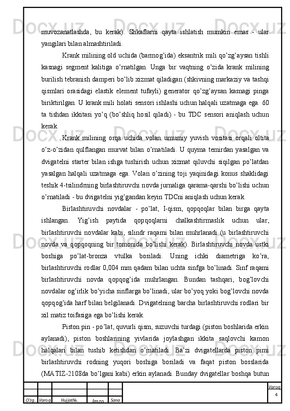 O’zg. Varoq Hujjat№.
Imzo Sana Varoq
 muvozanatlashda,   bu   kerak).   Shkaflarni   qayta   ishlatish   mumkin   emas   -   ular
yangilari bilan almashtiriladi.
Krank milining old uchida (barmog’ida) eksantrik mili qo’zg’aysan tishli
kasnagi   segment   kalitiga   o’rnatilgan.   Unga   bir   vaqtning   o’zida   krank   milining
burilish tebranish damperi bo’lib xizmat qiladigan (shkivning markaziy va tashqi
qismlari   orasidagi   elastik   element   tufayli)   generator   qo’zg’aysan   kasnagi   pinga
biriktirilgan. U krank mili holati sensori ishlashi uchun halqali uzatmaga ega. 60
ta   tishdan   ikkitasi   yo’q   (bo’shliq   hosil   qiladi)   -   bu   TDC   sensori   aniqlash   uchun
kerak.
Krank   milining   orqa   uchida   volan   umumiy   yuvish   vositasi   orqali   oltita
o’z-o’zidan   qulflangan   murvat   bilan   o’rnatiladi.   U   quyma   temirdan   yasalgan   va
dvigatelni   starter   bilan   ishga   tushirish   uchun   xizmat   qiluvchi   siqilgan   po’latdan
yasalgan   halqali   uzatmaga   ega.   Volan   o’zining   toji   yaqinidagi   konus   shaklidagi
teshik 4-tsilindrning birlashtiruvchi novda jurnaliga qarama-qarshi bo’lishi uchun
o’rnatiladi - bu dvigatelni yig’gandan keyin TDCni aniqlash uchun kerak.
Birlashtiruvchi   novdalar   -   po’lat,   I-qism,   qopqoqlar   bilan   birga   qayta
ishlangan.   Yig’ish   paytida   qopqoqlarni   chalkashtirmaslik   uchun   ular,
birlashtiruvchi   novdalar   kabi,   silindr   raqami   bilan   muhrlanadi   (u   birlashtiruvchi
novda   va   qopqoqning   bir   tomonida   bo’lishi   kerak).   Birlashtiruvchi   novda   ustki
boshiga   po’lat-bronza   vtulka   bosiladi.   Uning   ichki   diametriga   ko’ra,
birlashtiruvchi rodlar 0,004 mm qadam  bilan uchta sinfga bo’linadi. Sinf raqami
birlashtiruvchi   novda   qopqog’ida   muhrlangan.   Bundan   tashqari,   bog’lovchi
novdalar og’irlik bo’yicha sinflarga bo’linadi, ular bo’yoq yoki bog’lovchi novda
qopqog’ida harf bilan belgilanadi. Dvigatelning barcha birlashtiruvchi rodlari bir
xil matiz toifasiga ega bo’lishi kerak.
Piston pin - po’lat, quvurli qism, suzuvchi turdagi (piston boshlarida erkin
aylanadi),   piston   boshlarining   yivlarida   joylashgan   ikkita   saqlovchi   kamon
halqalari   bilan   tushib   ketishdan   o’rnatiladi.   Ba’zi   dvigatellarda   piston   pimi
birlashtiruvchi   rodning   yuqori   boshiga   bosiladi   va   faqat   piston   bosslarida
(MATIZ-2108da bo’lgani kabi) erkin aylanadi. Bunday dvigatellar boshqa butun
4