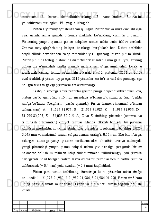 O’zg. Varoq Hujjat№.
Imzo Sana Varoq
 mashinasi;   46   -   karterli   shamollatish   shlangi;   47   -   vana   kraker;   48   -   valfni
yo’naltiruvchi ushlagich; 49 - yog ‘o’lchagich.
Piston alyuminiy qotishmasidan qilingan. Piston yubka murakkab shaklga
ega:   uzunlamasına   qismda   u   konus   shaklida,   ko’ndalang   kesimda   u   ovaldir.
Pistonning   yuqori   qismida   piston   halqalari   uchun   uchta   truba   ishlov   beriladi.
Groove   moy   qirg’ichining   halqasi   bosslarga   burg’ulash   bor.   Ushbu   teshiklar
orqali   silindr   devorlaridan   halqa   tomonidan   yig’ilgan   yog   ‘piston   piniga   kiradi.
Piston pinining teshigi pistonning diametrli tekisligidan 1 mm ga siljiydi, shuning
uchun   uni   o’rnatishda   pastki   qismida   muhrlangan   o’qga   amal   qilish   kerak:   u
krank  mili  kasnagi  tomon yo’naltirilishi  kerak. 8 valfli  pistonlar  (2111 va 2110)
oval shaklidagi piston tojiga ega, 2112 pistonlar esa to’rtta valf chuqurchaga ega
bo’lgan tekis tojga ega (qismlarni aralashtirmang).
Tashqi diametrga ko’ra pistonlar (piston piniga perpendikulyar tekislikda,
piston   pastki   qismidan   51,5   mm   masofada   o’lchanadi),   silindrlar   kabi   beshta
sinfga   bo’linadi   (belgilash   -   pastki   qismida).   Piston   diametri   (nominal   o’lcham
uchun,   mm):   A   -   81,965-81,975,   B   -   81,975-81,985,   C   -   81,985-81,995,   D   -
81,995-82,005,   E   -   82,005-82,015.   A,   C   va   E   sinfidagi   pistonlar   (nominal   va
ta’mirlash   o’lchamlari)   ehtiyot   qismlar   sifatida   etkazib   beriladi,   bu   pistonni
silindrga   moslashtirish   uchun   etarli:   ular   orasidagi   hisoblangan   bo’shliq   0,025-
0,045 mm va maksimal ruxsat etilgan aşınma oralig’i. 0,15 mm. Shu bilan birga,
eskirgan   silindrga   yangi   pistonni   zeriktirmasdan   o’rnatish   tavsiya   etilmaydi:
yangi   pistondagi   yuqori   piston   halqasi   uchun   yiv   eskisiga   qaraganda   bir   oz
balandroq bo’lishi mumkin va halqa sinishi mumkin. tsilindrning yuqori qismida
eskirganida hosil bo’lgan qadam. Katta o’lchamli pistonlar uchun pastki qismida
uchburchak (+ 0,4 mm) yoki kvadrat (+ 0,8 mm) taqillatiladi.
Piston   pimi   uchun   teshikning   diametriga   ko’ra,   pistonlar   uchta   sinfga
bo’linadi: 1 - 21,978-21,982, 2-21,982-21,986, 3-21,986-21,990. Piston sinfi ham
uning   pastki   qismida   muhrlangan.   Piston   va   pin   bir   xil   sinfga   tegishli   bo’lishi
kerak.
6 