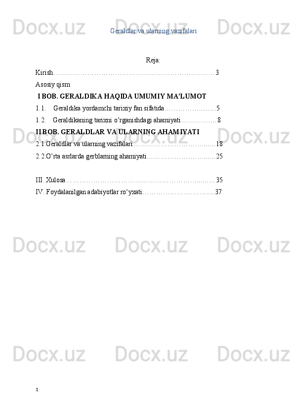 Geraldlar va ularning vazifalari
  
Reja:
Kirish……………………………………………………..………3
Asosiy qism
 I BOB. GERALDIKA HAQIDA UMUMIY MA’LUMOT
1.1. Geraldika yordamchi tarixiy fan sifatida…………….....….5
1.2.    Geraldikaning tarixni o’rganishdagi ahamiyati………….…8
II BOB. GERALDLAR VA ULARNING AHAMIYATI
2.1.Geraldlar va ularning vazifalari……………………….…...…18
2.2.O’rta asrlarda gerblarning ahamiyati……………….……...…25
III. Xulosa…………………………………………………...……35
IV. Foydalanilgan adabiyotlar ro‘yxati………………….…….....37
1 