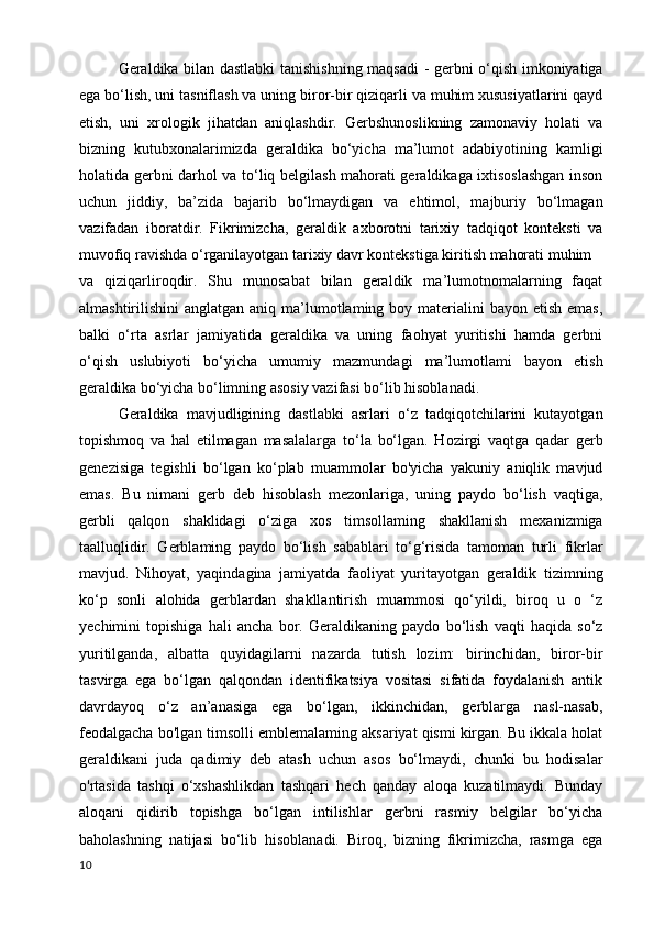 Geraldika bilan dastlabki tanishishning maqsadi - gerbni o‘qish imkoniyatiga
ega bo‘lish, uni tasniflash va uning biror-bir qiziqarli va muhim xususiyatlarini qayd
etish,   uni   xrologik   jihatdan   aniqlashdir.   Gerbshunoslikning   zamonaviy   holati   va
bizning   kutubxonalarimizda   geraldika   bo‘yicha   ma’lumot   adabiyotining   kamligi
holatida gerbni darhol va to‘liq belgilash mahorati geraldikaga ixtisoslashgan inson
uchun   jiddiy,   ba’zida   bajarib   bo‘lmaydigan   va   ehtimol,   majburiy   bo‘lmagan
vazifadan   iboratdir.   Fikrimizcha,   geraldik   axborotni   tarixiy   tadqiqot   konteksti   va
muvofiq ravishda o‘rganilayotgan tarixiy davr kontekstiga kiritish mahorati muhim
va   qiziqarliroqdir.   Shu   munosabat   bilan   geraldik   ma’lumotnomalarning   faqat
almashtirilishini  anglatgan aniq ma’lumotlaming boy materialini  bayon etish  emas,
balki   o‘rta   asrlar   jamiyatida   geraldika   va   uning   faohyat   yuritishi   hamda   gerbni
o‘qish   uslubiyoti   bo‘yicha   umumiy   mazmundagi   ma’lumotlami   bayon   etish
geraldika bo‘yicha bo‘limning asosiy vazifasi bo‘lib hisoblanadi. 
Geraldika   mavjudligining   dastlabki   asrlari   o‘z   tadqiqotchilarini   kutayotgan
topishmoq   va   hal   etilmagan   masalalarga   to‘la   bo‘lgan.   Hozirgi   vaqtga   qadar   gerb
genezisiga   tegishli   bo‘lgan   ko‘plab   muammolar   bo'yicha   yakuniy   aniqlik   mavjud
emas.   Bu   nimani   gerb   deb   hisoblash   mezonlariga,   uning   paydo   bo‘lish   vaqtiga,
gerbli   qalqon   shaklidagi   o‘ziga   xos   timsollaming   shakllanish   mexanizmiga
taalluqlidir.   Gerblaming   paydo   bo‘lish   sabablari   to‘g‘risida   tamoman   turli   fikrlar
mavjud.   Nihoyat,   yaqindagina   jamiyatda   faoliyat   yuritayotgan   geraldik   tizimning
ko‘p   sonli   alohida   gerblardan   shakllantirish   muammosi   qo‘yildi,   biroq   u   o   ‘z
yechimini   topishiga   hali   ancha   bor.   Geraldikaning   paydo   bo‘lish   vaqti   haqida   so‘z
yuritilganda,   albatta   quyidagilarni   nazarda   tutish   lozim:   birinchidan,   biror-bir
tasvirga   ega   bo‘lgan   qalqondan   identifikatsiya   vositasi   sifatida   foydalanish   antik
davrdayoq   o‘z   an’anasiga   ega   bo‘lgan,   ikkinchidan,   gerblarga   nasl-nasab,
feodalgacha bo'lgan timsolli emblemalaming aksariyat qismi kirgan. Bu ikkala holat
geraldikani   juda   qadimiy   deb   atash   uchun   asos   bo‘lmaydi,   chunki   bu   hodisalar
o'rtasida   tashqi   o‘xshashlikdan   tashqari   hech   qanday   aloqa   kuzatilmaydi.   Bunday
aloqani   qidirib   topishga   bo‘lgan   intilishlar   gerbni   rasmiy   belgilar   bo‘yicha
baholashning   natijasi   bo‘lib   hisoblanadi.   Biroq,   bizning   fikrimizcha,   rasmga   ega
10 