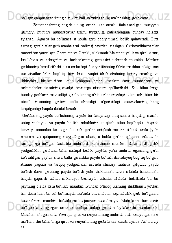 bo‘lgan qalqon tasvirining o‘zi - bu hali so‘zning to‘liq ma’nosidagi gerb emas.
  Zamondoshning   ongida   uning   ortida   ular   orqali   ifodalanadigan   muayyan
ijtimoiy,   huquqiy   munosabatlar   tizimi   turganligi   natijasidagina   bunday   holatga
aylanadi.   Agarda   bu   bo‘lmasa,   u   holda   gerb   oddiy   timsol   bo'lib   qolaveradi.   O'rta
asrdagi geraldistlar gerb manbalarni qadimgi davrdan izlashgan. Gerbovniklarda ular
tomonidan yaratilgan Odam ato va Gerakl, Aleksandr Makedoniyalik va qirol Artur,
Iso   Navin   va   sehrgarlar   va   boshqalaming   gerblarini   uchratish   mumkin.   Mazkur
gerblaming kashf etilishi o‘rta asrlardagi fikr yuritishning ikkita mashhur o‘ziga xos
xususiyatlari   bilan   bog‘liq:   birinchisi   -   vaqtni   idrok   etishning   tarixiy   emasligi   va
ikkinchisi,   birinchisidan   kelib   chiqqan   hoida,   mazkur   davr   munosabati   va
tushunchalar   tizimining   awalgi   davrlarga   nisbatan   qo‘llanilishi.   Shu   bilan   birga
bunday gerblami mavjudligi geraldikaning o‘rta asrlar ongidagi ulkan roli, biror-bir
obro‘li   insonning   gerbsiz   bo‘la   olmasligi   to‘gcrisidagi   tasawurlaming   keng
tarqalganligi haqida dalolat beradi.
  Gerblaming   paydo   bo‘lishining   u   yoki   bu   darajadagi   aniq   sanasi   haqidagi   masala
uning   mohiyati   va   paydo   bo‘lish   sabablarini   aniqlash   bilan   bog‘liqdir.   Agarda
tasviriy   tomondan   ketadigan   bo‘lsak,   gerbni   aniqlash   mezoni   sifatida   unda   (yoki
emblemada)   qalqonning   mavjudligini   olsak,   u   holda   gerbni   qalqonni   eslatuvchi
rasmga   ega   bo‘lgan   dastlabki   muhrlarda   ko‘rishimiz   mumkin.   So‘zsiz,   sfragistik
yodgorliklar   geraldika   bilan   nafaqat   kechki   paytda,   ya’ni   muhrda   egasining   gerbi
ko‘rsatilgan paytda emas, balki geraldika paydo bo‘lish davridayoq bog‘liq bo‘gan.
Ammo   yagona   va   tarqoq   yodgorliklar   asosida   shaxsiy   muhrda   qalqonni   paydo
bo‘lish   davri   gerbning   paydo   bo‘lish   yoki   shakllanish   davri   sifatida   baholanishi
haqida   gapirish   uchun   imkoniyat   bermaydi,   albatta,   alohida   holatlarda   bu   bir
paytning o‘zida xam bo‘lishi  mumkin. Bundan o‘laroq ularning shakllanish yo ' llari
har   doim   ham   bir   xil   bo‘lmaydi.   Ba’zida   biz   muhrlar   keyinchalik   gerb   bo‘lganini
kuzatishimiz  mumkin, ba’zida  esa  bu jarayon  kuzatilmaydi. Muhrda  ma’lum  tasvir
bo’lganida   uning   egasi   umuman   boshqa   turdagi   gerbdan   foydalanishi   mumkin   edi.
Masalan, sfragistikada Yevropa qirol va senyorlaming muhrida otda ketayotgan riser
ma’lum, shu bilan birga qirol va senyorlaming gerbida uni kuzatmaymiz. An’anaviy
11 