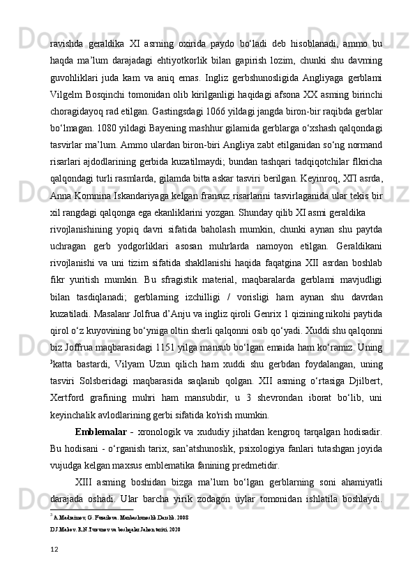 ravishda   geraldika   XI   asrning   oxirida   paydo   bo‘ladi   deb   hisoblanadi,   ammo   bu
haqda   ma’lum   darajadagi   ehtiyotkorlik   bilan   gapirish   lozim,   chunki   shu   davming
guvohliklari   juda   kam   va   aniq   emas.   Ingliz   gerbshunosligida   Angliyaga   gerblami
Vilgelm Bosqinchi tomonidan olib kirilganligi haqidagi afsona XX asming birinchi
choragidayoq rad etilgan. Gastingsdagi 1066 yildagi jangda biron-bir raqibda gerblar
bo‘lmagan. 1080 yildagi Bayening mashhur gilamida gerblarga o‘xshash qalqondagi
tasvirlar ma’lum. Ammo ulardan biron-biri Angliya zabt etilganidan so‘ng normand
risarlari ajdodlarining gerbida kuzatilmaydi; bundan tashqari tadqiqotchilar flkricha
qalqondagi turli rasmlarda, gilamda bitta askar tasviri berilgan. Keyinroq,  ХП  asrda,
Anna Komnina Iskandariyaga kelgan fransuz risarlarini tasvirlaganida ular tekis bir
xil rangdagi qalqonga ega ekanliklarini yozgan. Shunday qilib XI asmi geraldika
rivojlanishining   yopiq   davri   sifatida   baholash   mumkin,   chunki   aynan   shu   paytda
uchragan   gerb   yodgorliklari   asosan   muhrlarda   namoyon   etilgan.   Geraldikani
rivojlanishi   va   uni   tizim   sifatida   shakllanishi   haqida   faqatgina   XII   asrdan   boshlab
fikr   yuritish   mumkin.   Bu   sfragistik   material,   maqbaralarda   gerblami   mavjudligi
bilan   tasdiqlanadi;   gerblarning   izchilligi   /   vorisligi   ham   aynan   shu   davrdan
kuzatiladi. Masalanr Jolfrua d’Anju va ingliz qiroli Genrix 1 qizining nikohi paytida
qirol o‘z kuyovining bo‘yniga oltin sherli qalqonni osib qo‘yadi. Xuddi shu qalqonni
biz Joffrua maqbarasidagi 1151 yilga mansub bo‘lgan emaida ham ko‘ramiz. Uning
3
katta   bastardi,   Vilyam   Uzun   qilich   ham   xuddi   shu   gerbdan   foydalangan,   uning
tasviri   Solsberidagi   maqbarasida   saqlanib   qolgan.   XII   asming   o‘rtasiga   Djilbert,
Xertford   grafining   muhri   ham   mansubdir,   u   3   shevrondan   iborat   bo‘lib,   uni
keyinchalik avlodlarining gerbi sifatida ko'rish mumkin.
Emblemalar   -   xronologik   va   xududiy   jihatdan   kengroq   tarqalgan   hodisadir.
Bu  hodisani   -  o‘rganish  tarix,  san’atshunoslik,   psixologiya  fanlari   tutashgan  joyida
vujudga kelgan maxsus emblematika fanining predmetidir.
Х III   asming   boshidan   bizga   ma’lum   bo‘lgan   gerblarning   soni   ahamiyatli
darajada   oshadi.   Ular   barcha   yirik   zodagon   uylar   tomonidan   ishlatila   boshlaydi.
3
  A.Madraimov, G. Fuzailova. Manbashunoslik.Darslik. 2008
D.J.Makov. R.N.Tursunov va boshqalar.Jahon tarixi. 2020
12 