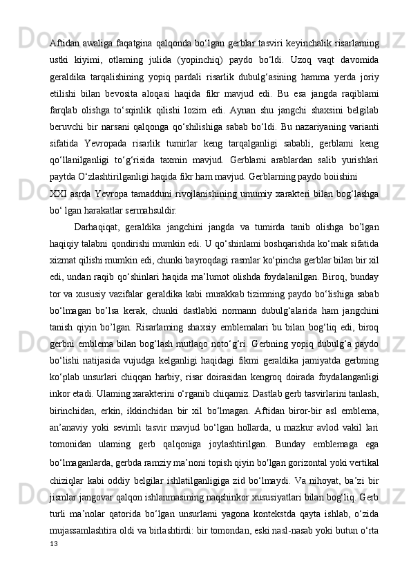 Aftidan   awaliga   faqatgina   qalqonda   bo‘lgan   gerblar   tasviri   keyinchalik   risarlaming
ustki   kiyimi,   otlaming   julida   (yopinchiq)   paydo   bo‘ldi.   Uzoq   vaqt   davomida
geraldika   tarqalishining   yopiq   pardali   risarlik   dubulg‘asining   hamma   yerda   joriy
etilishi   bilan   bevosita   aloqasi   haqida   fikr   mavjud   edi.   Bu   esa   jangda   raqiblami
farqlab   olishga   to‘sqinlik   qilishi   lozim   edi.   Aynan   shu   jangchi   shaxsini   belgilab
beruvchi   bir   narsani   qalqonga   qo‘shilishiga   sabab   bo‘ldi.   Bu   nazariyaning   varianti
sifatida   Yevropada   risarlik   tumirlar   keng   tarqalganligi   sababli,   gerblami   keng
qo‘llanilganligi   to‘g‘risida   taxmin   mavjud.   Gerblami   arablardan   salib   yurishlari
paytda O‘zlashtirilganligi haqida fikr ham mavjud. Gerblarning paydo boiishini
XXI   asrda   Yevropa   tamadduni   rivojlanishining   umumiy   xarakteri   bilan   bog‘lashga
bo‘ lgan harakatlar sermahsuldir.
Darhaqiqat,   geraldika   jangchini   jangda   va   tumirda   tanib   olishga   bo’lgan
haqiqiy talabni qondirishi mumkin edi. U qo‘shinlami boshqarishda ko‘mak sifatida
xizmat qilishi mumkin edi, chunki bayroqdagi rasmlar ko‘pincha gerblar bilan bir xil
edi, undan raqib qo‘shinlari  haqida ma’lumot olishda foydalanilgan. Biroq, bunday
tor  va xususiy  vazifalar geraldika kabi  murakkab tizimning paydo bo‘lishiga sabab
bo‘lmagan   bo’lsa   kerak,   chunki   dastlabki   normann   dubulg‘alarida   ham   jangchini
tanish   qiyin   bo’lgan.   Risarlaming   shaxsiy   emblemalari   bu   bilan   bog‘liq   edi,   biroq
gerbni   emblema   bilan  bog‘lash   mutlaqo  noto‘g‘ri.  Gerbning   yopiq  dubulg‘a  paydo
bo‘lishi   natijasida   vujudga   kelganligi   haqidagi   fikmi   geraldika   jamiyatda   gerbning
ko‘plab   unsurlari   chiqqan   harbiy,   risar   doirasidan   kengroq   doirada   foydalanganligi
inkor etadi. Ulaming xarakterini o‘rganib chiqamiz. Dastlab gerb tasvirlarini tanlash,
birinchidan,   erkin,   ikkinchidan   bir   xil   bo‘lmagan.   Aftidan   biror-bir   asl   emblema,
an’anaviy   yoki   sevimli   tasvir   mavjud   bo‘lgan   hollarda,   u   mazkur   avlod   vakil   lari
tomonidan   ulaming   gerb   qalqoniga   joylashtirilgan.   Bunday   emblemaga   ega
bo‘lmaganlarda, gerbda ramziy ma’noni topish qiyin bo ' lgan gorizontal yoki vertikal
chiziqlar   kabi   oddiy   belgilar   ishlatilganligiga   zid   bo‘lmaydi.   Va   nihoyat,   ba’zi   bir
jismlar jangovar qalqon ishlanmasining naqshinkor xususiyatlari bilan bog‘liq. Gerb
turli   ma’nolar   qatorida   bo‘lgan   unsurlami   yagona   kontekstda   qayta   ishlab,   o‘zida
mujassamlashtira oldi va birlashtirdi: bir tomondan, eski nasl-nasab yoki butun o‘rta
13 