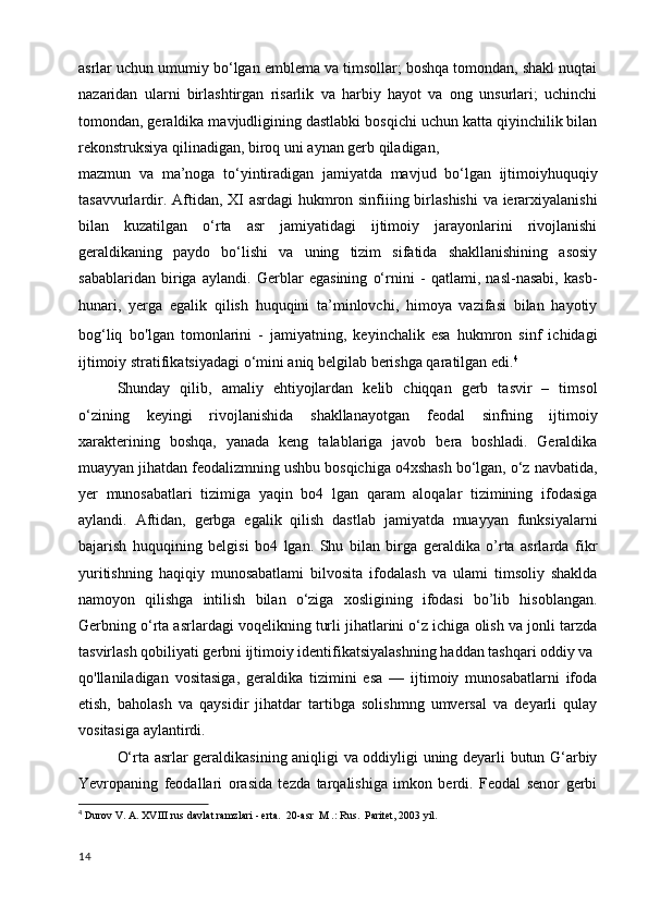 asrlar uchun umumiy bo‘lgan emblema va timsollar; boshqa tomondan, shakl nuqtai
nazaridan   ularni   birlashtirgan   risarlik   va   harbiy   hayot   va   ong   unsurlari;   uchinchi
tomondan, geraldika mavjudligining dastlabki bosqichi uchun katta qiyinchilik bilan
rekonstruksiya qilinadigan, biroq uni aynan gerb qiladigan,
mazmun   va   ma’noga   to‘yintiradigan   jamiyatda   mavjud   bo‘lgan   ijtimoiyhuquqiy
tasavvurlardir. Aftidan, XI asrdagi hukmron sinfiiing birlashishi  va ierarxiyalanishi
bilan   kuzatilgan   o‘rta   asr   jamiyatidagi   ijtimoiy   jarayonlarini   rivojlanishi
geraldikaning   paydo   bo‘lishi   va   uning   tizim   sifatida   shakllanishining   asosiy
sabablaridan   biriga   aylandi.   Gerblar   egasining   o‘rnini   -   qatlami,   nasl-nasabi,   kasb-
hunari,   yerga   egalik   qilish   huquqini   ta’minlovchi,   himoya   vazifasi   bilan   hayotiy
bog‘liq   bo ' lgan   tomonlarini   -   jamiyatning,   keyinchalik   esa   hukmron   sinf   ichidagi
ijtimoiy stratifikatsiyadagi o‘mini aniq belgilab berishga qaratilgan edi. 4
Shunday   qilib,   amaliy   ehtiyojlardan   kelib   chiqqan   gerb   tasvir   –   timsol
o‘zining   keyingi   rivojlanishida   shakllanayotgan   feodal   sinfning   ijtimoiy
xarakterining   boshqa,   yanada   keng   talablariga   javob   bera   boshladi.   Geraldika
muayyan jihatdan feodalizmning ushbu bosqichiga o4xshash bo‘lgan, o‘z navbatida,
yer   munosabatlari   tizimiga   yaqin   bo4   lgan   qaram   aloqalar   tizimining   ifodasiga
aylandi.   Aftidan,   gerbga   egalik   qilish   dastlab   jamiyatda   muayyan   funksiyalarni
bajarish   huquqining   belgisi   bo4   lgan.   Shu   bilan   birga   geraldika   o’rta   asrlarda   fikr
yuritishning   haqiqiy   munosabatlami   bilvosita   ifodalash   va   ulami   timsoliy   shaklda
namoyon   qilishga   intilish   bilan   o‘ziga   xosligining   ifodasi   bo’lib   hisoblangan.
Gerbning o‘rta asrlardagi voqelikning turli jihatlarini o‘z ichiga olish va jonli tarzda
tasvirlash qobiliyati gerbni ijtimoiy identifikatsiyalashning haddan tashqari oddiy va
qo'llaniladigan   vositasiga,   geraldika   tizimini   esa   —   ijtimoiy   munosabatlarni   ifoda
etish,   baholash   va   qaysidir   jihatdar   tartibga   solishmng   umversal   va   deyarli   qulay
vositasiga aylantirdi.
O‘rta asrlar geraldikasining aniqligi va oddiyligi uning deyarli butun G‘arbiy
Yevropaning   feodallari   orasida   tezda   tarqalishiga   imkon   berdi.   Feodal   senor   gerbi
4
  Durov V. A. XVIII rus davlat ramzlari - erta.  20-asr  M .: Rus.  Paritet, 2003 yil.
14 